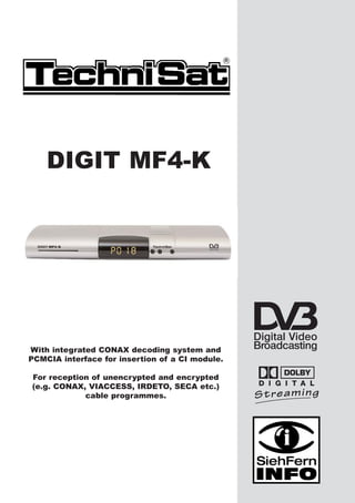 DIGIT MF4-K




With integrated CONAX decoding system and
PCMCIA interface for insertion of a CI module.

For reception of unencrypted and encrypted
(e.g. CONAX, VIACCESS, IRDETO, SECA etc.)
            cable programmes.
 