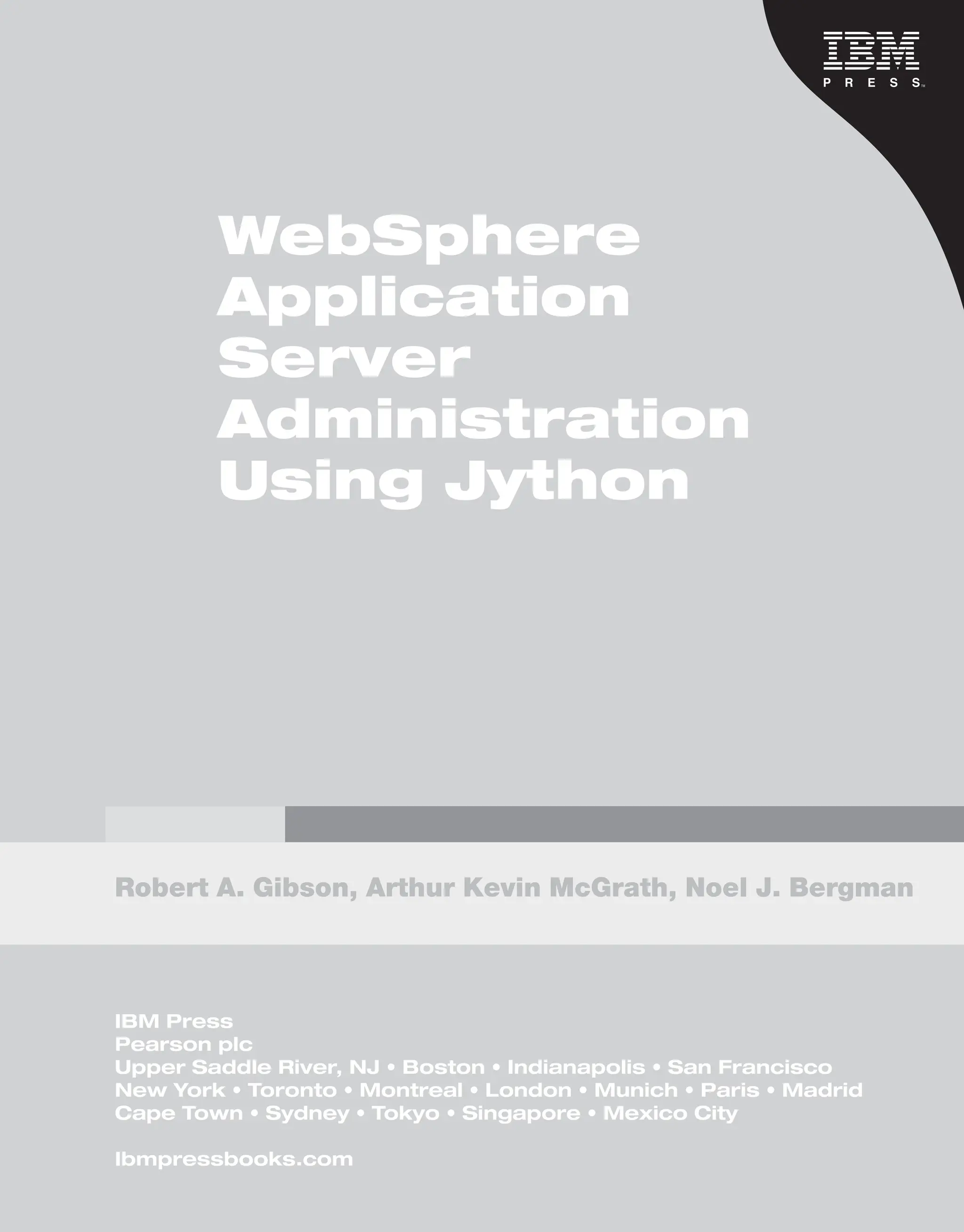 IBM WebSphere [SUBTITLE ] Deployment and Advanced Conﬁguration Roland Barcia, Bill Hines, Tom Alcott, and Keys Botzum WebSphere Application Server Administration Using Jython Robert A. Gibson, Arthur Kevin McGrath, Noel J. Bergman IBM Press Pearson plc Upper Saddle River, NJ • Boston • Indianapolis • San Francisco New York • Toronto • Montreal • London • Munich • Paris • Madrid Cape Town • Sydney • Tokyo • Singapore • Mexico City Ibmpressbooks.com From the Library of Lee Bogdanoff 