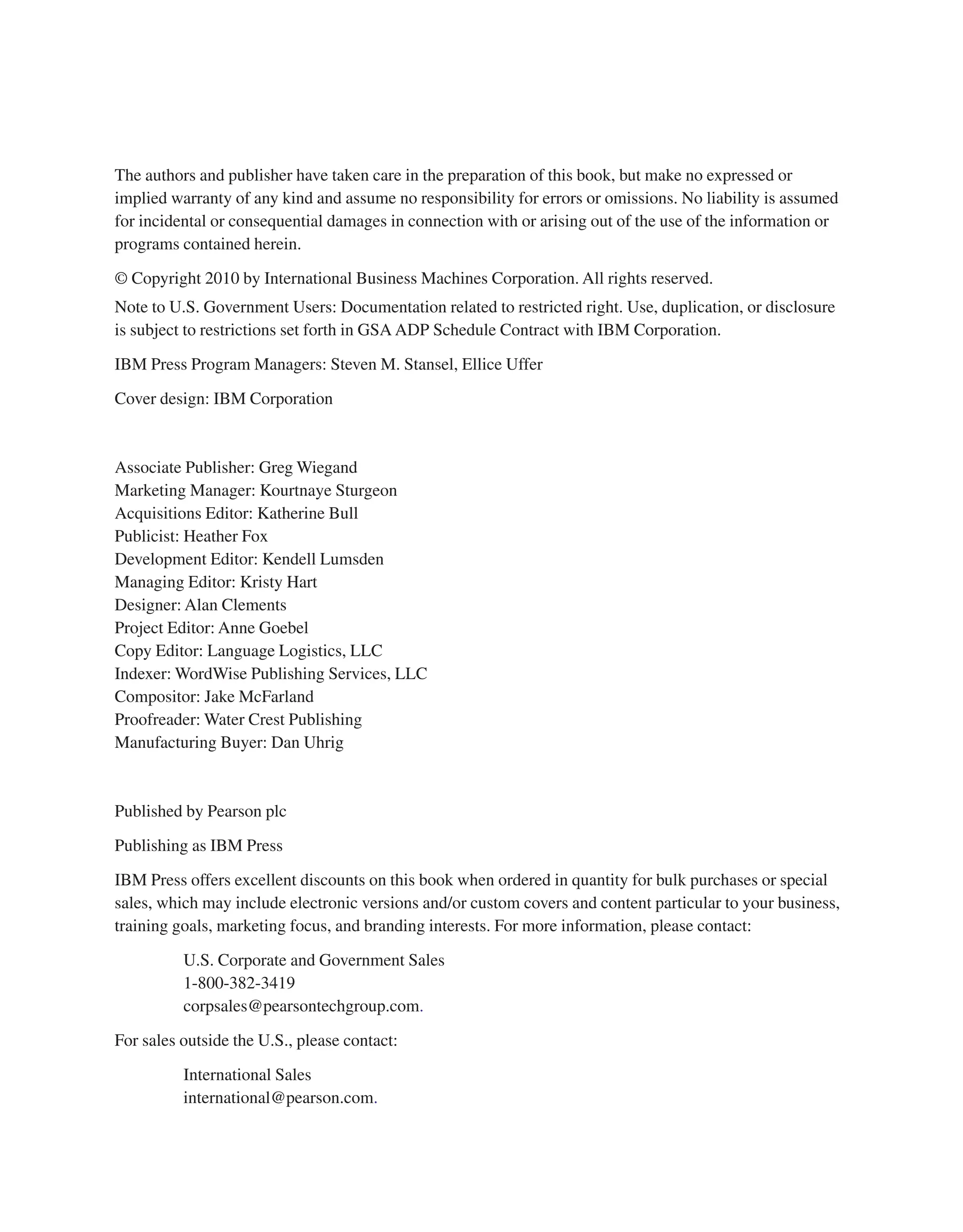 The authors and publisher have taken care in the preparation of this book, but make no expressed or implied warranty of any kind and assume no responsibility for errors or omissions. No liability is assumed for incidental or consequential damages in connection with or arising out of the use of the information or programs contained herein. © Copyright 2010 by International Business Machines Corporation. All rights reserved. Note to U.S. Government Users: Documentation related to restricted right. Use, duplication, or disclosure is subject to restrictions set forth in GSA ADP Schedule Contract with IBM Corporation. IBM Press Program Managers: Steven M. Stansel, Ellice Uffer Cover design: IBM Corporation Associate Publisher: Greg Wiegand Marketing Manager: Kourtnaye Sturgeon Acquisitions Editor: Katherine Bull Publicist: Heather Fox Development Editor: Kendell Lumsden Managing Editor: Kristy Hart Designer: Alan Clements Project Editor: Anne Goebel Copy Editor: Language Logistics, LLC Indexer: WordWise Publishing Services, LLC Compositor: Jake McFarland Proofreader: Water Crest Publishing Manufacturing Buyer: Dan Uhrig Published by Pearson plc Publishing as IBM Press IBM Press offers excellent discounts on this book when ordered in quantity for bulk purchases or special sales, which may include electronic versions and/or custom covers and content particular to your business, training goals, marketing focus, and branding interests. For more information, please contact: U.S. Corporate and Government Sales 1-800-382-3419 corpsales@pearsontechgroup.com. For sales outside the U.S., please contact: International Sales international@pearson.com. From the Library of Lee Bogdanoff 