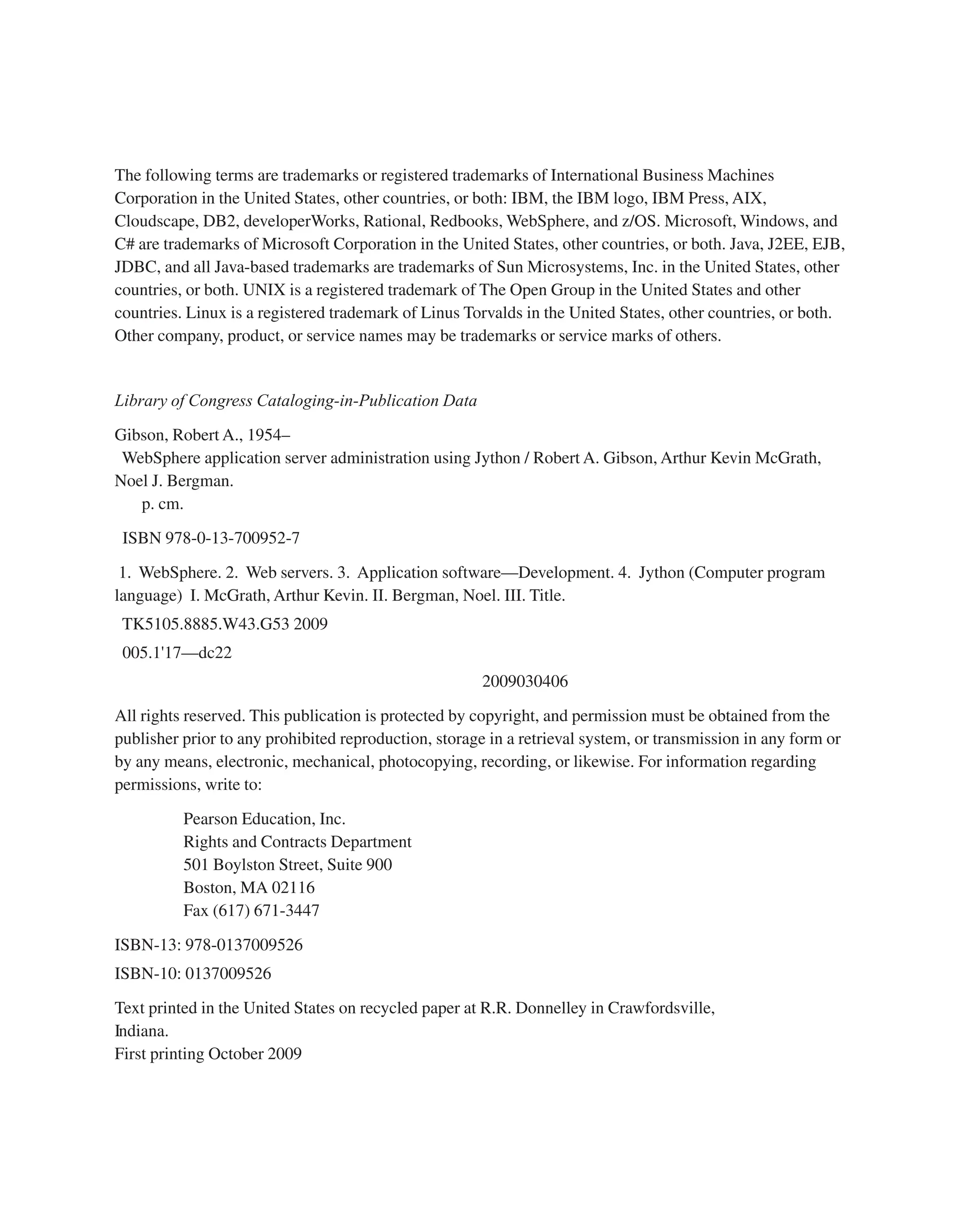 The following terms are trademarks or registered trademarks of International Business Machines Corporation in the United States, other countries, or both: IBM, the IBM logo, IBM Press, AIX, Cloudscape, DB2, developerWorks, Rational, Redbooks, WebSphere, and z/OS. Microsoft, Windows, and C# are trademarks of Microsoft Corporation in the United States, other countries, or both. Java, J2EE, EJB, JDBC, and all Java-based trademarks are trademarks of Sun Microsystems, Inc. in the United States, other countries, or both. UNIX is a registered trademark of The Open Group in the United States and other countries. Linux is a registered trademark of Linus Torvalds in the United States, other countries, or both. Other company, product, or service names may be trademarks or service marks of others. Library of Congress Cataloging-in-Publication Data Gibson, Robert A., 1954– WebSphere application server administration using Jython / Robert A. Gibson, Arthur Kevin McGrath, Noel J. Bergman. p. cm. ISBN 978-0-13-700952-7 1. WebSphere. 2. Web servers. 3. Application software—Development. 4. Jython (Computer program language) I. McGrath, Arthur Kevin. II. Bergman, Noel. III. Title. TK5105.8885.W43.G53 2009 005.1'17—dc22 2009030406 All rights reserved. This publication is protected by copyright, and permission must be obtained from the publisher prior to any prohibited reproduction, storage in a retrieval system, or transmission in any form or by any means, electronic, mechanical, photocopying, recording, or likewise. For information regarding permissions, write to: Pearson Education, Inc. Rights and Contracts Department 501 Boylston Street, Suite 900 Boston, MA 02116 Fax (617) 671-3447 ISBN-13: 978-0137009526 ISBN-10: 0137009526 Text printed in the United States on recycled paper at R.R. Donnelley in Crawfordsville, Indiana. First printing October 2009 From the Library of Lee Bogdanoff 