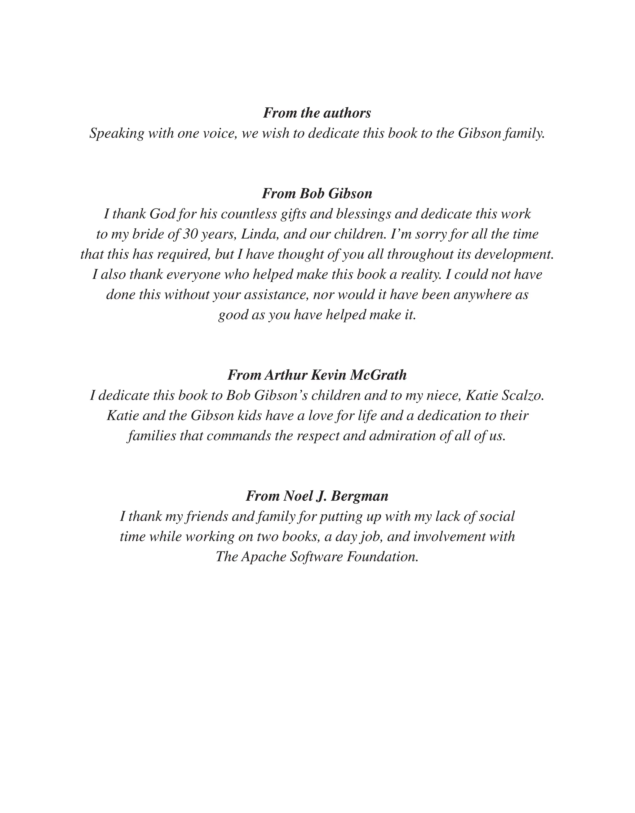 From the authors Speaking with one voice, we wish to dedicate this book to the Gibson family. From Bob Gibson I thank God for his countless gifts and blessings and dedicate this work to my bride of 30 years, Linda, and our children. I’m sorry for all the time that this has required, but I have thought of you all throughout its development. I also thank everyone who helped make this book a reality. I could not have done this without your assistance, nor would it have been anywhere as good as you have helped make it. From Arthur Kevin McGrath I dedicate this book to Bob Gibson’s children and to my niece, Katie Scalzo. Katie and the Gibson kids have a love for life and a dedication to their families that commands the respect and admiration of all of us. From Noel J. Bergman I thank my friends and family for putting up with my lack of social time while working on two books, a day job, and involvement with The Apache Software Foundation. From the Library of Lee Bogdanoff 