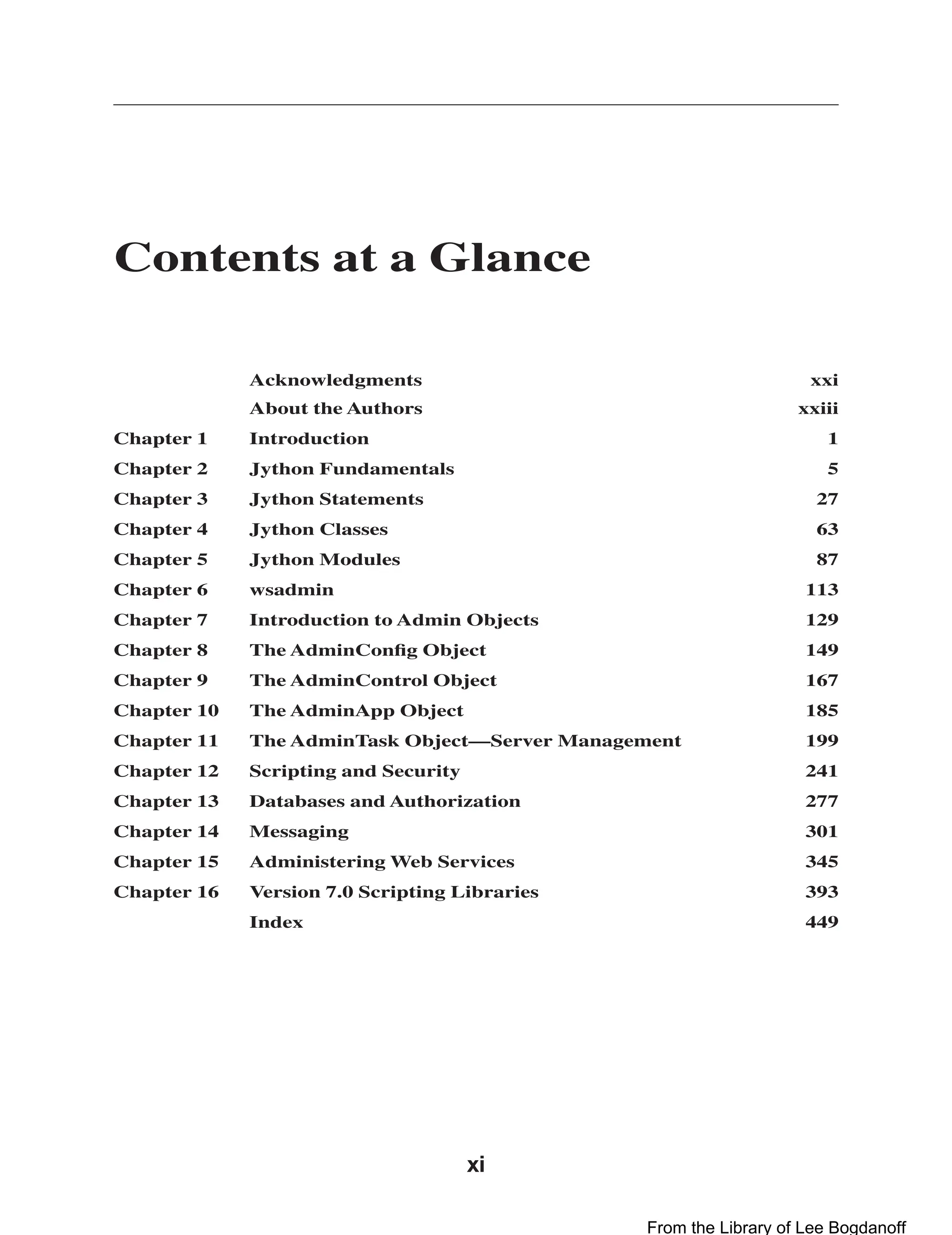xi Contents at a Glance Acknowledgments xxi About the Authors xxiii Chapter 1 Introduction 1 Chapter 2 Jython Fundamentals 5 Chapter 3 Jython Statements 27 Chapter 4 Jython Classes 63 Chapter 5 Jython Modules 87 Chapter 6 wsadmin 113 Chapter 7 Introduction to Admin Objects 129 Chapter 8 The AdminConﬁg Object 149 Chapter 9 The AdminControl Object 167 Chapter 10 The AdminApp Object 185 Chapter 11 The AdminTask Object—Server Management 199 Chapter 12 Scripting and Security 241 Chapter 13 Databases and Authorization 277 Chapter 14 Messaging 301 Chapter 15 Administering Web Services 345 Chapter 16 Version 7.0 Scripting Libraries 393 Index 449 From the Library of Lee Bogdanoff 