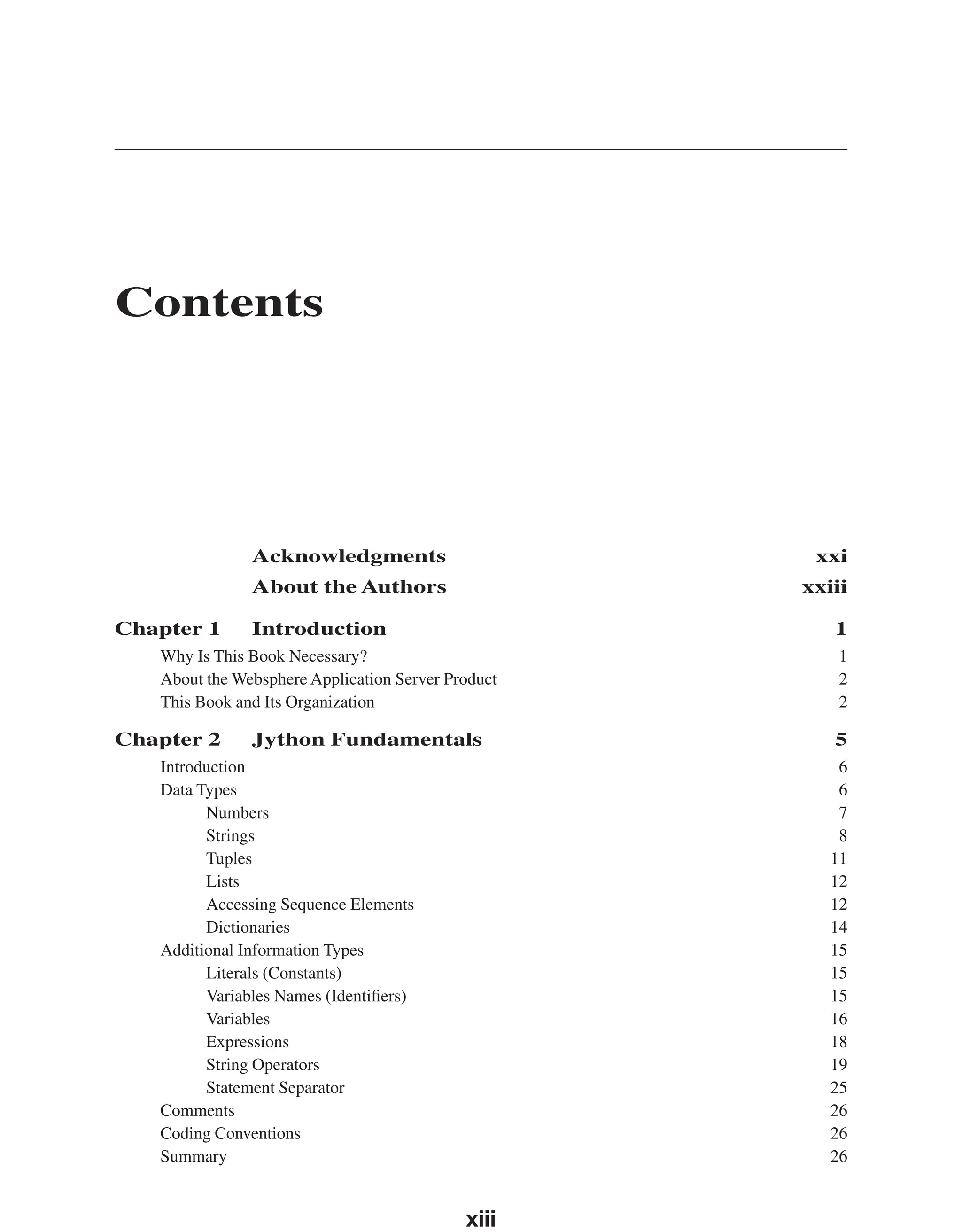 Contents Acknowledgments xxi About the Authors xxiii Chapter 1 Introduction 1 Why Is This Book Necessary? 1 About the Websphere Application Server Product 2 This Book and Its Organization 2 Chapter 2 Jython Fundamentals 5 Introduction 6 Data Types 6 Numbers 7 Strings 8 Tuples 11 Lists 12 Accessing Sequence Elements 12 Dictionaries 14 Additional Information Types 15 Literals (Constants) 15 Variables Names (Identiﬁers) 15 Variables 16 Expressions 18 String Operators 19 Statement Separator 25 Comments 26 Coding Conventions 26 Summary 26 xiii From the Library of Lee Bogdanoff 