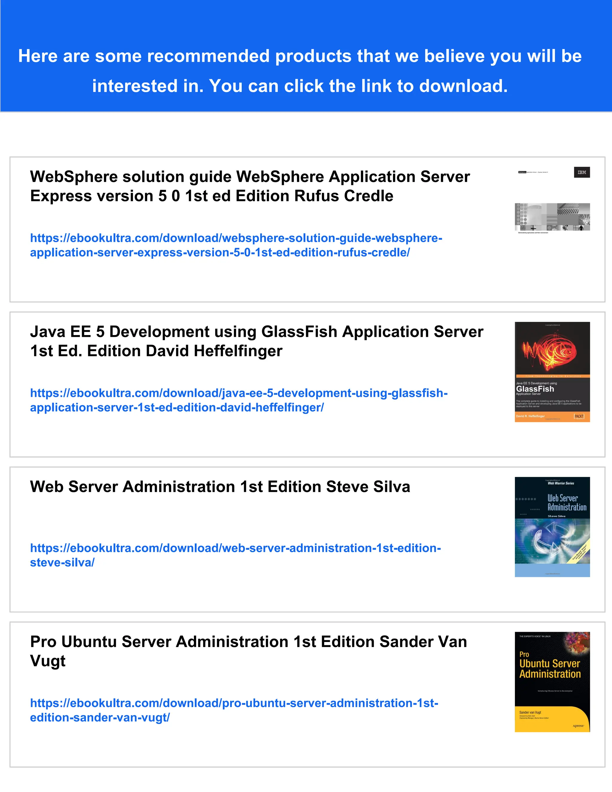 Here are some recommended products that we believe you will be interested in. You can click the link to download. WebSphere solution guide WebSphere Application Server Express version 5 0 1st ed Edition Rufus Credle https://ebookultra.com/download/websphere-solution-guide-websphere- application-server-express-version-5-0-1st-ed-edition-rufus-credle/ Java EE 5 Development using GlassFish Application Server 1st Ed. Edition David Heffelfinger https://ebookultra.com/download/java-ee-5-development-using-glassfish- application-server-1st-ed-edition-david-heffelfinger/ Web Server Administration 1st Edition Steve Silva https://ebookultra.com/download/web-server-administration-1st-edition- steve-silva/ Pro Ubuntu Server Administration 1st Edition Sander Van Vugt https://ebookultra.com/download/pro-ubuntu-server-administration-1st- edition-sander-van-vugt/ 
