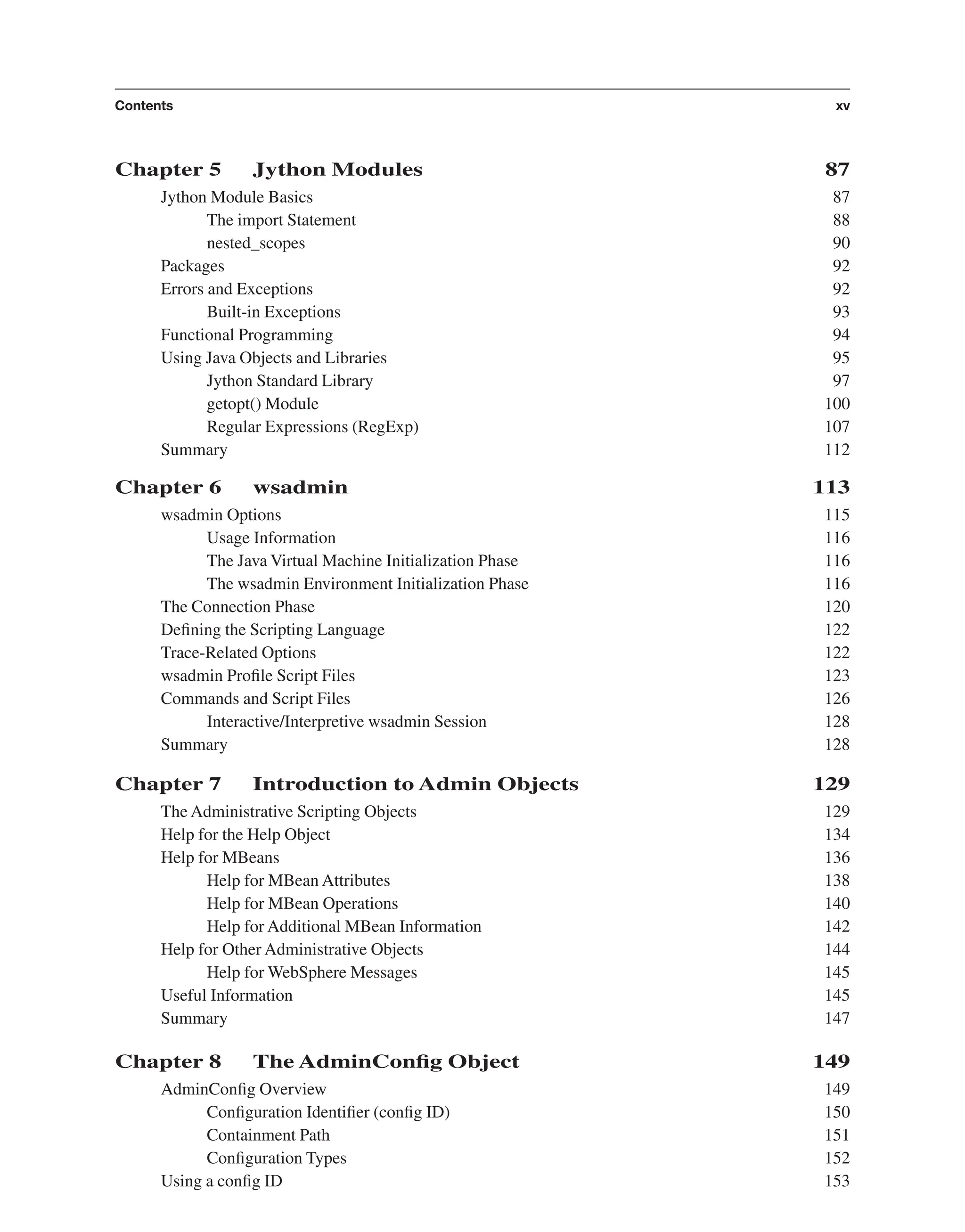Chapter 5 Jython Modules 87 Jython Module Basics 87 The import Statement 88 nested_scopes 90 Packages 92 Errors and Exceptions 92 Built-in Exceptions 93 Functional Programming 94 Using Java Objects and Libraries 95 Jython Standard Library 97 getopt() Module 100 Regular Expressions (RegExp) 107 Summary 112 Chapter 6 wsadmin 113 wsadmin Options 115 Usage Information 116 The Java Virtual Machine Initialization Phase 116 The wsadmin Environment Initialization Phase 116 The Connection Phase 120 Deﬁning the Scripting Language 122 Trace-Related Options 122 wsadmin Proﬁle Script Files 123 Commands and Script Files 126 Interactive/Interpretive wsadmin Session 128 Summary 128 Chapter 7 Introduction to Admin Objects 129 The Administrative Scripting Objects 129 Help for the Help Object 134 Help for MBeans 136 Help for MBean Attributes 138 Help for MBean Operations 140 Help for Additional MBean Information 142 Help for Other Administrative Objects 144 Help for WebSphere Messages 145 Useful Information 145 Summary 147 Chapter 8 The AdminConﬁg Object 149 AdminConﬁg Overview 149 Conﬁguration Identiﬁer (conﬁg ID) 150 Containment Path 151 Conﬁguration Types 152 Using a conﬁg ID 153 Contents xv From the Library of Lee Bogdanoff 