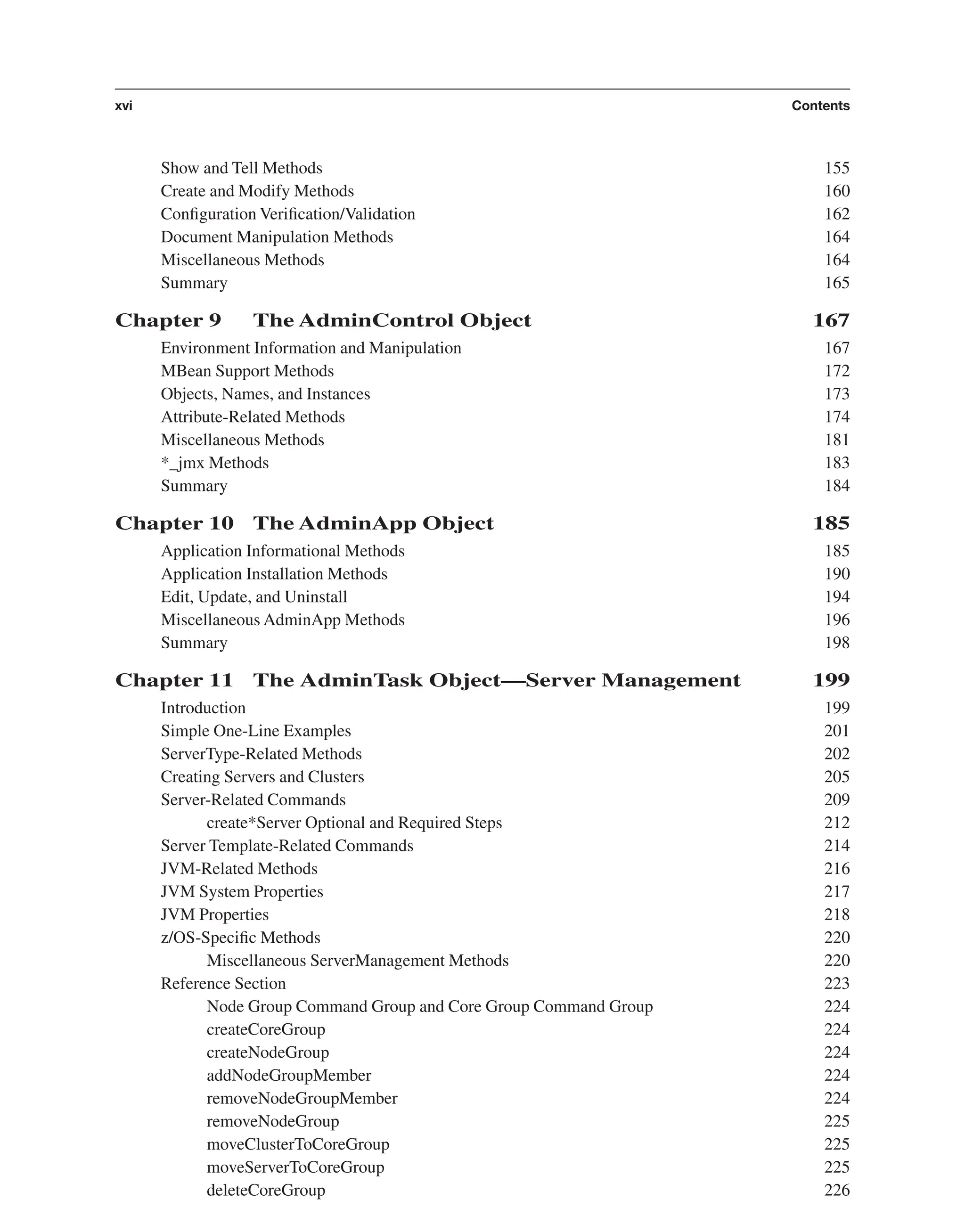 Show and Tell Methods 155 Create and Modify Methods 160 Conﬁguration Veriﬁcation/Validation 162 Document Manipulation Methods 164 Miscellaneous Methods 164 Summary 165 Chapter 9 The AdminControl Object 167 Environment Information and Manipulation 167 MBean Support Methods 172 Objects, Names, and Instances 173 Attribute-Related Methods 174 Miscellaneous Methods 181 *_jmx Methods 183 Summary 184 Chapter 10 The AdminApp Object 185 Application Informational Methods 185 Application Installation Methods 190 Edit, Update, and Uninstall 194 Miscellaneous AdminApp Methods 196 Summary 198 Chapter 11 The AdminTask Object—Server Management 199 Introduction 199 Simple One-Line Examples 201 ServerType-Related Methods 202 Creating Servers and Clusters 205 Server-Related Commands 209 create*Server Optional and Required Steps 212 Server Template-Related Commands 214 JVM-Related Methods 216 JVM System Properties 217 JVM Properties 218 z/OS-Speciﬁc Methods 220 Miscellaneous ServerManagement Methods 220 Reference Section 223 Node Group Command Group and Core Group Command Group 224 createCoreGroup 224 createNodeGroup 224 addNodeGroupMember 224 removeNodeGroupMember 224 removeNodeGroup 225 moveClusterToCoreGroup 225 moveServerToCoreGroup 225 deleteCoreGroup 226 xvi Contents From the Library of Lee Bogdanoff 
