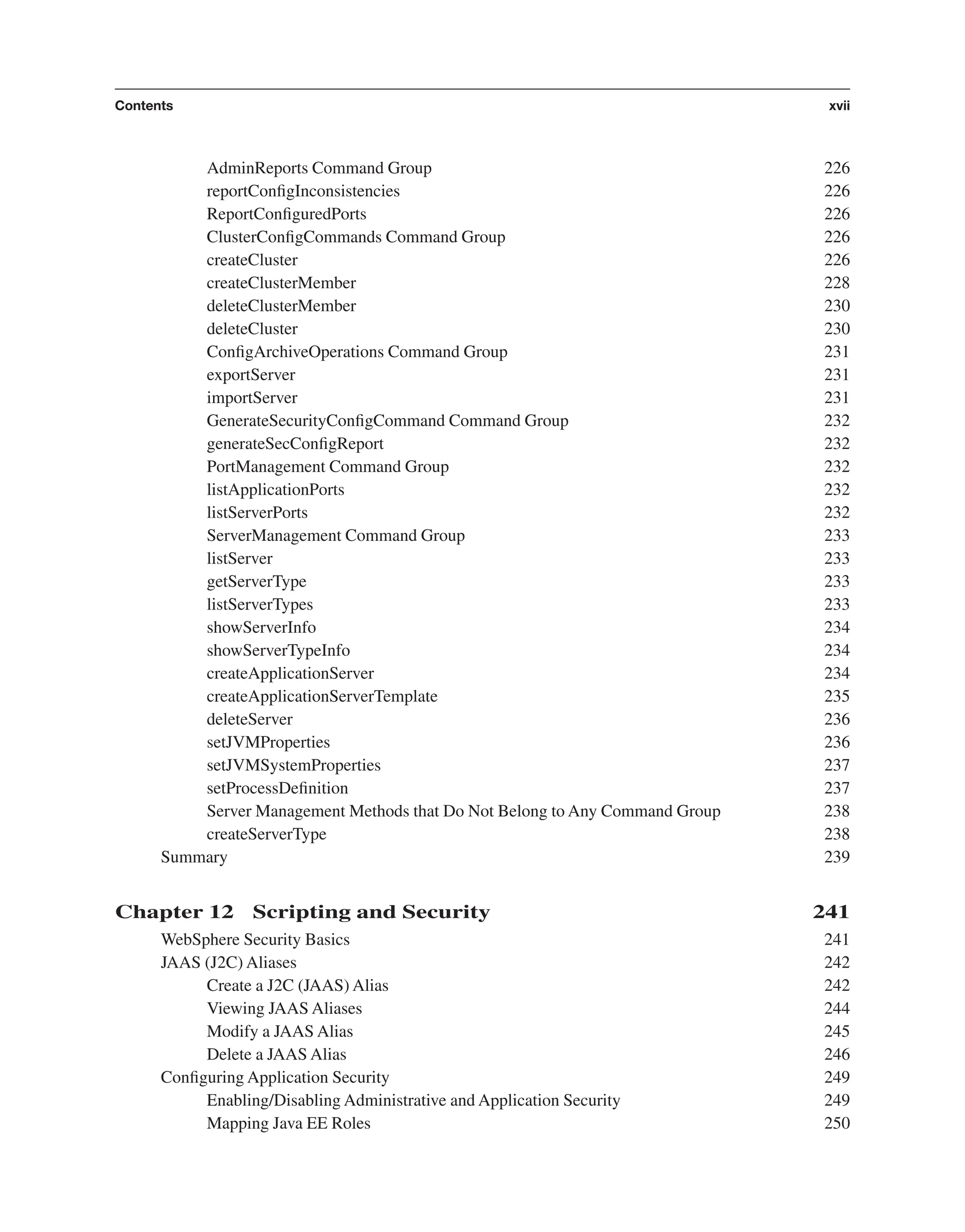 AdminReports Command Group 226 reportConﬁgInconsistencies 226 ReportConﬁguredPorts 226 ClusterConﬁgCommands Command Group 226 createCluster 226 createClusterMember 228 deleteClusterMember 230 deleteCluster 230 ConﬁgArchiveOperations Command Group 231 exportServer 231 importServer 231 GenerateSecurityConﬁgCommand Command Group 232 generateSecConﬁgReport 232 PortManagement Command Group 232 listApplicationPorts 232 listServerPorts 232 ServerManagement Command Group 233 listServer 233 getServerType 233 listServerTypes 233 showServerInfo 234 showServerTypeInfo 234 createApplicationServer 234 createApplicationServerTemplate 235 deleteServer 236 setJVMProperties 236 setJVMSystemProperties 237 setProcessDeﬁnition 237 Server Management Methods that Do Not Belong to Any Command Group 238 createServerType 238 Summary 239 Chapter 12 Scripting and Security 241 WebSphere Security Basics 241 JAAS (J2C) Aliases 242 Create a J2C (JAAS) Alias 242 Viewing JAAS Aliases 244 Modify a JAAS Alias 245 Delete a JAAS Alias 246 Conﬁguring Application Security 249 Enabling/Disabling Administrative and Application Security 249 Mapping Java EE Roles 250 Contents xvii From the Library of Lee Bogdanoff 