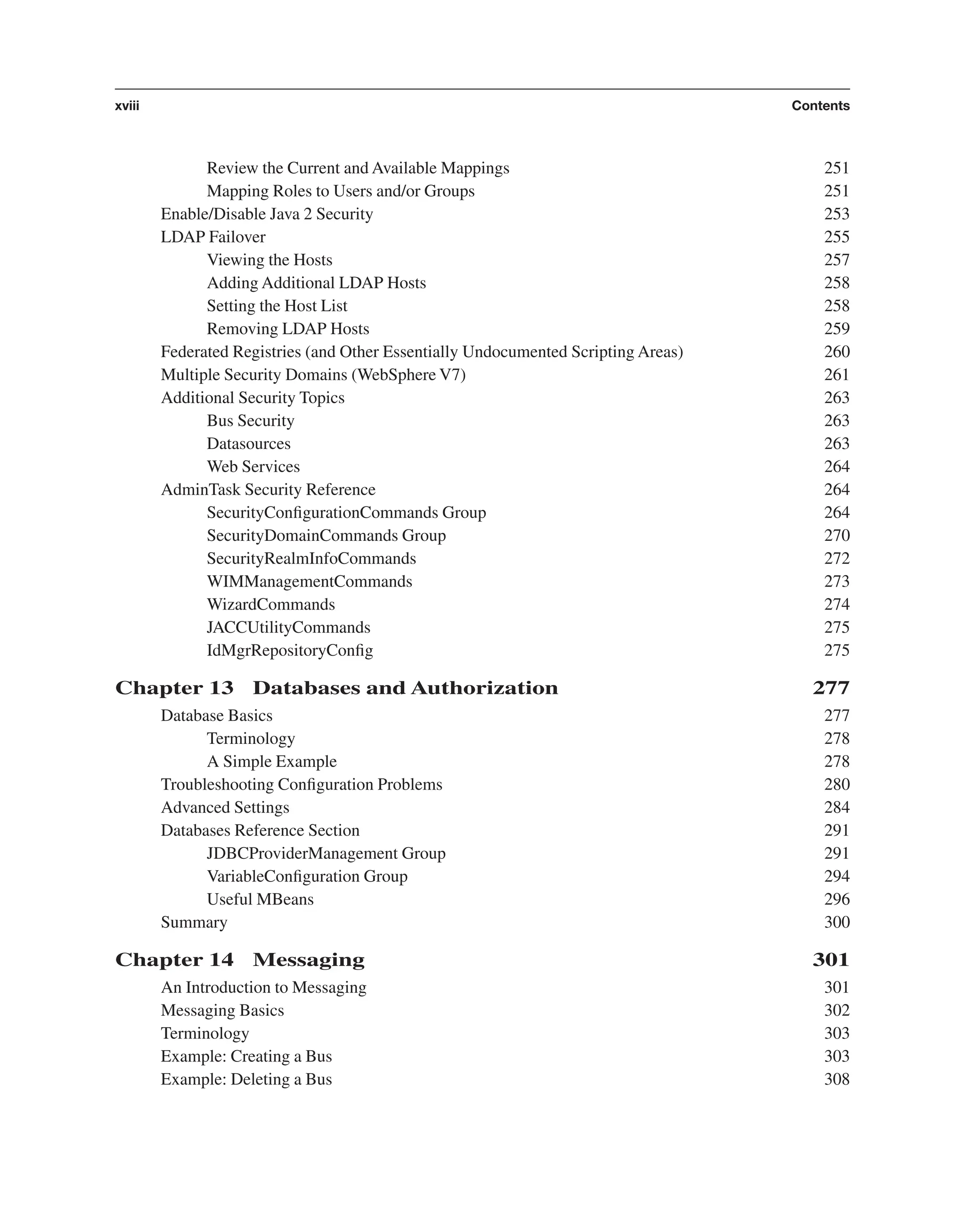 Review the Current and Available Mappings 251 Mapping Roles to Users and/or Groups 251 Enable/Disable Java 2 Security 253 LDAP Failover 255 Viewing the Hosts 257 Adding Additional LDAP Hosts 258 Setting the Host List 258 Removing LDAP Hosts 259 Federated Registries (and Other Essentially Undocumented Scripting Areas) 260 Multiple Security Domains (WebSphere V7) 261 Additional Security Topics 263 Bus Security 263 Datasources 263 Web Services 264 AdminTask Security Reference 264 SecurityConﬁgurationCommands Group 264 SecurityDomainCommands Group 270 SecurityRealmInfoCommands 272 WIMManagementCommands 273 WizardCommands 274 JACCUtilityCommands 275 IdMgrRepositoryConﬁg 275 Chapter 13 Databases and Authorization 277 Database Basics 277 Terminology 278 A Simple Example 278 Troubleshooting Conﬁguration Problems 280 Advanced Settings 284 Databases Reference Section 291 JDBCProviderManagement Group 291 VariableConﬁguration Group 294 Useful MBeans 296 Summary 300 Chapter 14 Messaging 301 An Introduction to Messaging 301 Messaging Basics 302 Terminology 303 Example: Creating a Bus 303 Example: Deleting a Bus 308 xviii Contents From the Library of Lee Bogdanoff 