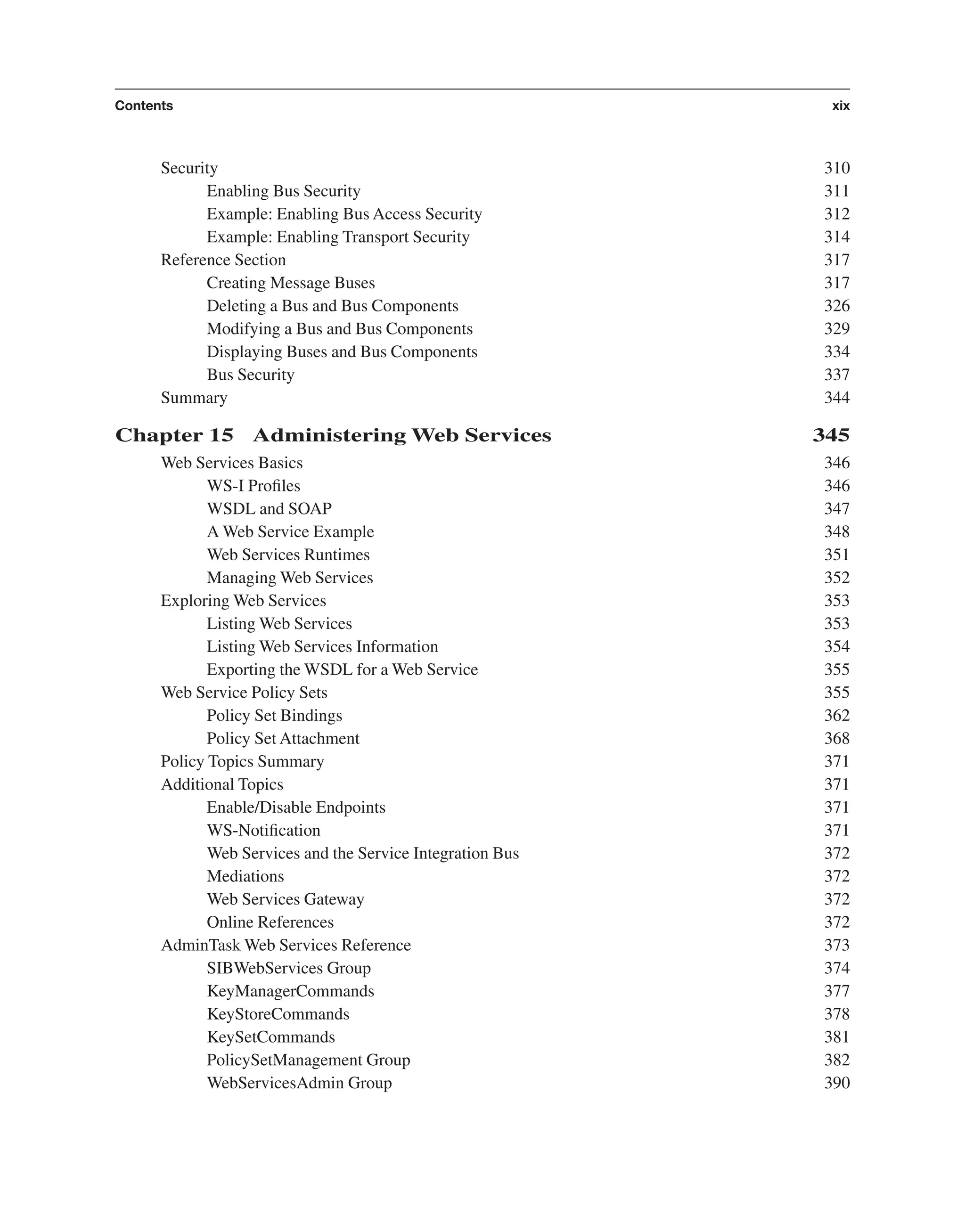 Security 310 Enabling Bus Security 311 Example: Enabling Bus Access Security 312 Example: Enabling Transport Security 314 Reference Section 317 Creating Message Buses 317 Deleting a Bus and Bus Components 326 Modifying a Bus and Bus Components 329 Displaying Buses and Bus Components 334 Bus Security 337 Summary 344 Chapter 15 Administering Web Services 345 Web Services Basics 346 WS-I Proﬁles 346 WSDL and SOAP 347 A Web Service Example 348 Web Services Runtimes 351 Managing Web Services 352 Exploring Web Services 353 Listing Web Services 353 Listing Web Services Information 354 Exporting the WSDL for a Web Service 355 Web Service Policy Sets 355 Policy Set Bindings 362 Policy Set Attachment 368 Policy Topics Summary 371 Additional Topics 371 Enable/Disable Endpoints 371 WS-Notiﬁcation 371 Web Services and the Service Integration Bus 372 Mediations 372 Web Services Gateway 372 Online References 372 AdminTask Web Services Reference 373 SIBWebServices Group 374 KeyManagerCommands 377 KeyStoreCommands 378 KeySetCommands 381 PolicySetManagement Group 382 WebServicesAdmin Group 390 Contents xix From the Library of Lee Bogdanoff 