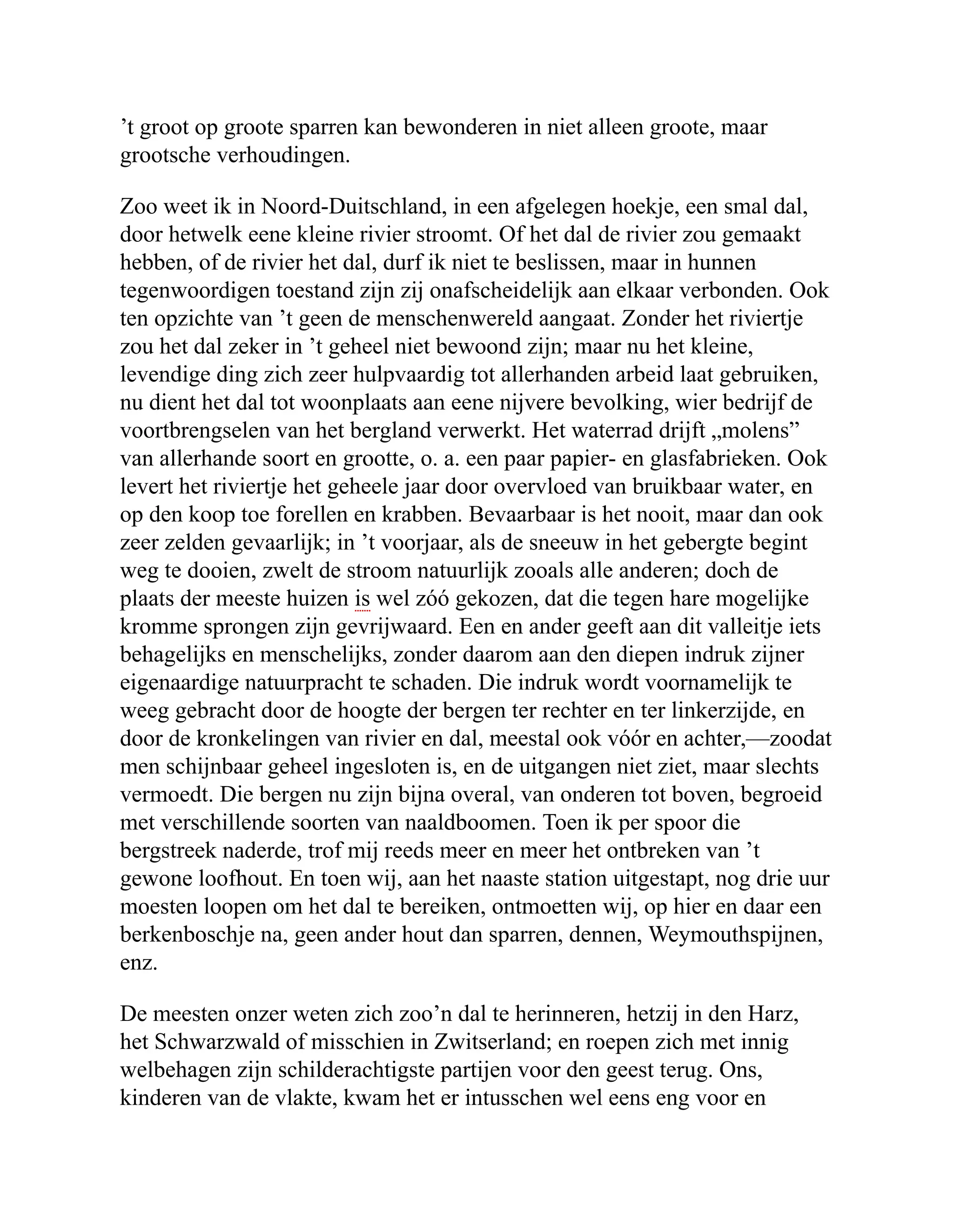 ’t groot op groote sparren kan bewonderen in niet alleen groote, maar grootsche verhoudingen. Zoo weet ik in Noord-Duitschland, in een afgelegen hoekje, een smal dal, door hetwelk eene kleine rivier stroomt. Of het dal de rivier zou gemaakt hebben, of de rivier het dal, durf ik niet te beslissen, maar in hunnen tegenwoordigen toestand zijn zij onafscheidelijk aan elkaar verbonden. Ook ten opzichte van ’t geen de menschenwereld aangaat. Zonder het riviertje zou het dal zeker in ’t geheel niet bewoond zijn; maar nu het kleine, levendige ding zich zeer hulpvaardig tot allerhanden arbeid laat gebruiken, nu dient het dal tot woonplaats aan eene nijvere bevolking, wier bedrijf de voortbrengselen van het bergland verwerkt. Het waterrad drijft „molens” van allerhande soort en grootte, o. a. een paar papier- en glasfabrieken. Ook levert het riviertje het geheele jaar door overvloed van bruikbaar water, en op den koop toe forellen en krabben. Bevaarbaar is het nooit, maar dan ook zeer zelden gevaarlijk; in ’t voorjaar, als de sneeuw in het gebergte begint weg te dooien, zwelt de stroom natuurlijk zooals alle anderen; doch de plaats der meeste huizen is wel zóó gekozen, dat die tegen hare mogelijke kromme sprongen zijn gevrijwaard. Een en ander geeft aan dit valleitje iets behagelijks en menschelijks, zonder daarom aan den diepen indruk zijner eigenaardige natuurpracht te schaden. Die indruk wordt voornamelijk te weeg gebracht door de hoogte der bergen ter rechter en ter linkerzijde, en door de kronkelingen van rivier en dal, meestal ook vóór en achter,—zoodat men schijnbaar geheel ingesloten is, en de uitgangen niet ziet, maar slechts vermoedt. Die bergen nu zijn bijna overal, van onderen tot boven, begroeid met verschillende soorten van naaldboomen. Toen ik per spoor die bergstreek naderde, trof mij reeds meer en meer het ontbreken van ’t gewone loofhout. En toen wij, aan het naaste station uitgestapt, nog drie uur moesten loopen om het dal te bereiken, ontmoetten wij, op hier en daar een berkenboschje na, geen ander hout dan sparren, dennen, Weymouthspijnen, enz. De meesten onzer weten zich zoo’n dal te herinneren, hetzij in den Harz, het Schwarzwald of misschien in Zwitserland; en roepen zich met innig welbehagen zijn schilderachtigste partijen voor den geest terug. Ons, kinderen van de vlakte, kwam het er intusschen wel eens eng voor en 