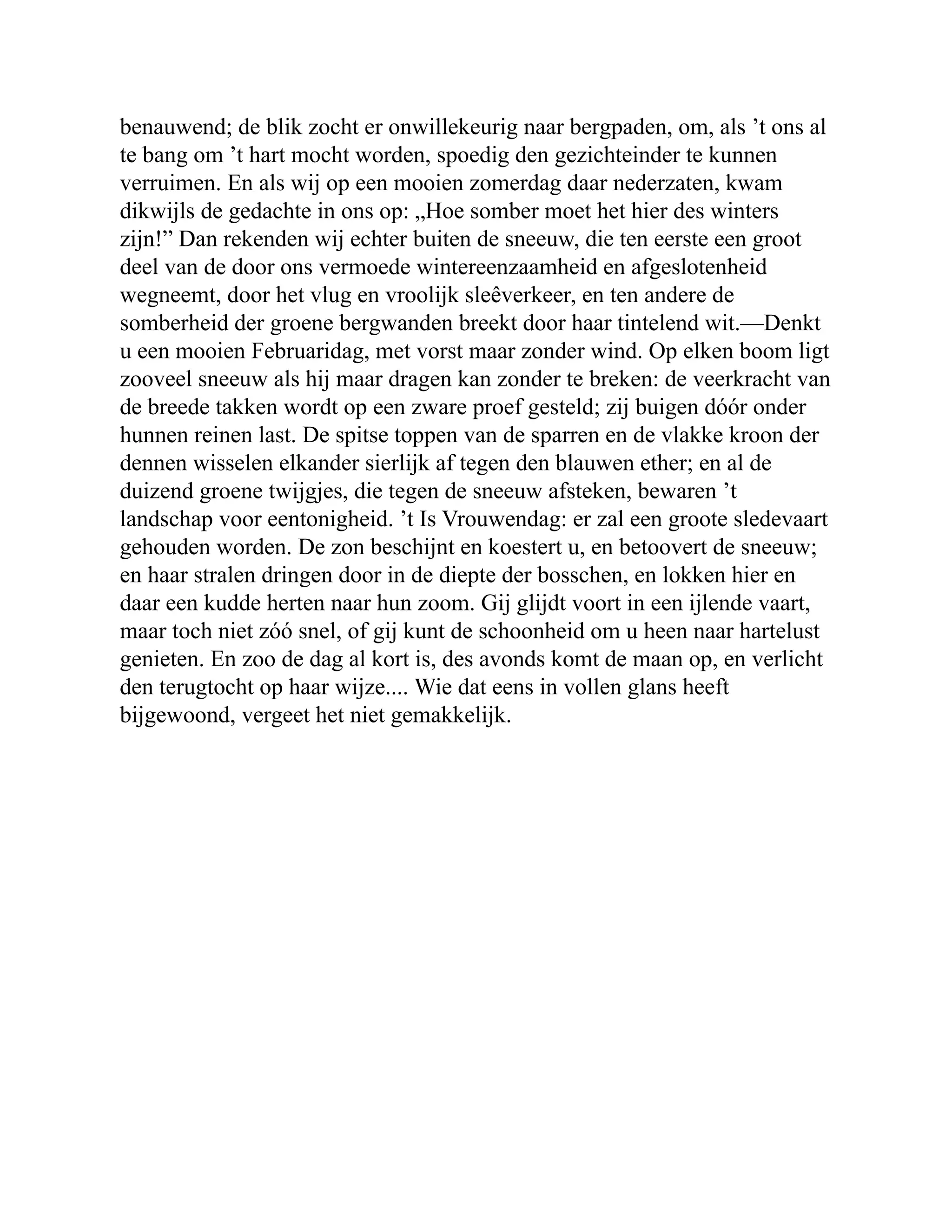 benauwend; de blik zocht er onwillekeurig naar bergpaden, om, als ’t ons al te bang om ’t hart mocht worden, spoedig den gezichteinder te kunnen verruimen. En als wij op een mooien zomerdag daar nederzaten, kwam dikwijls de gedachte in ons op: „Hoe somber moet het hier des winters zijn!” Dan rekenden wij echter buiten de sneeuw, die ten eerste een groot deel van de door ons vermoede wintereenzaamheid en afgeslotenheid wegneemt, door het vlug en vroolijk sleêverkeer, en ten andere de somberheid der groene bergwanden breekt door haar tintelend wit.—Denkt u een mooien Februaridag, met vorst maar zonder wind. Op elken boom ligt zooveel sneeuw als hij maar dragen kan zonder te breken: de veerkracht van de breede takken wordt op een zware proef gesteld; zij buigen dóór onder hunnen reinen last. De spitse toppen van de sparren en de vlakke kroon der dennen wisselen elkander sierlijk af tegen den blauwen ether; en al de duizend groene twijgjes, die tegen de sneeuw afsteken, bewaren ’t landschap voor eentonigheid. ’t Is Vrouwendag: er zal een groote sledevaart gehouden worden. De zon beschijnt en koestert u, en betoovert de sneeuw; en haar stralen dringen door in de diepte der bosschen, en lokken hier en daar een kudde herten naar hun zoom. Gij glijdt voort in een ijlende vaart, maar toch niet zóó snel, of gij kunt de schoonheid om u heen naar hartelust genieten. En zoo de dag al kort is, des avonds komt de maan op, en verlicht den terugtocht op haar wijze.... Wie dat eens in vollen glans heeft bijgewoond, vergeet het niet gemakkelijk. 