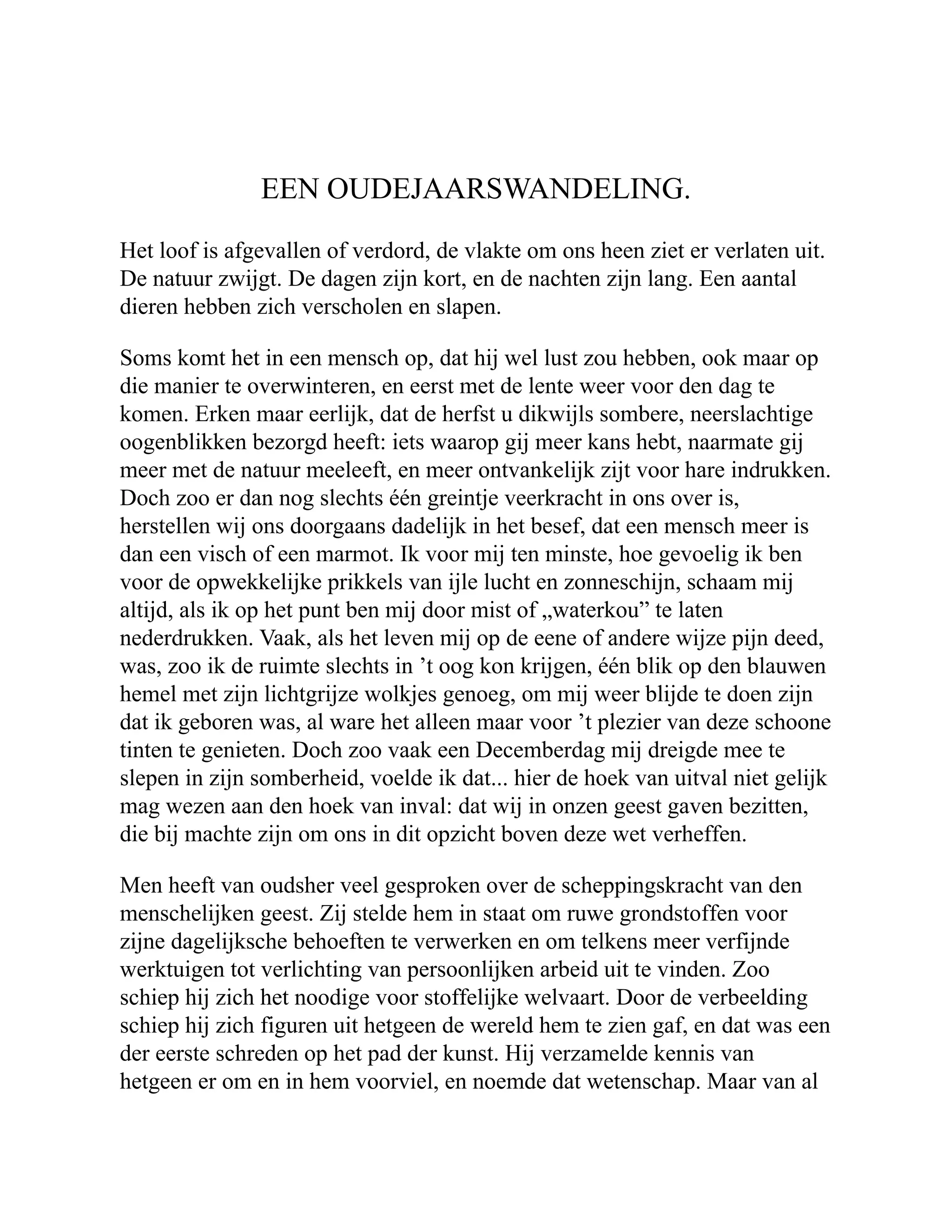 EEN OUDEJAARSWANDELING. Het loof is afgevallen of verdord, de vlakte om ons heen ziet er verlaten uit. De natuur zwijgt. De dagen zijn kort, en de nachten zijn lang. Een aantal dieren hebben zich verscholen en slapen. Soms komt het in een mensch op, dat hij wel lust zou hebben, ook maar op die manier te overwinteren, en eerst met de lente weer voor den dag te komen. Erken maar eerlijk, dat de herfst u dikwijls sombere, neerslachtige oogenblikken bezorgd heeft: iets waarop gij meer kans hebt, naarmate gij meer met de natuur meeleeft, en meer ontvankelijk zijt voor hare indrukken. Doch zoo er dan nog slechts één greintje veerkracht in ons over is, herstellen wij ons doorgaans dadelijk in het besef, dat een mensch meer is dan een visch of een marmot. Ik voor mij ten minste, hoe gevoelig ik ben voor de opwekkelijke prikkels van ijle lucht en zonneschijn, schaam mij altijd, als ik op het punt ben mij door mist of „waterkou” te laten nederdrukken. Vaak, als het leven mij op de eene of andere wijze pijn deed, was, zoo ik de ruimte slechts in ’t oog kon krijgen, één blik op den blauwen hemel met zijn lichtgrijze wolkjes genoeg, om mij weer blijde te doen zijn dat ik geboren was, al ware het alleen maar voor ’t plezier van deze schoone tinten te genieten. Doch zoo vaak een Decemberdag mij dreigde mee te slepen in zijn somberheid, voelde ik dat... hier de hoek van uitval niet gelijk mag wezen aan den hoek van inval: dat wij in onzen geest gaven bezitten, die bij machte zijn om ons in dit opzicht boven deze wet verheffen. Men heeft van oudsher veel gesproken over de scheppingskracht van den menschelijken geest. Zij stelde hem in staat om ruwe grondstoffen voor zijne dagelijksche behoeften te verwerken en om telkens meer verfijnde werktuigen tot verlichting van persoonlijken arbeid uit te vinden. Zoo schiep hij zich het noodige voor stoffelijke welvaart. Door de verbeelding schiep hij zich figuren uit hetgeen de wereld hem te zien gaf, en dat was een der eerste schreden op het pad der kunst. Hij verzamelde kennis van hetgeen er om en in hem voorviel, en noemde dat wetenschap. Maar van al 