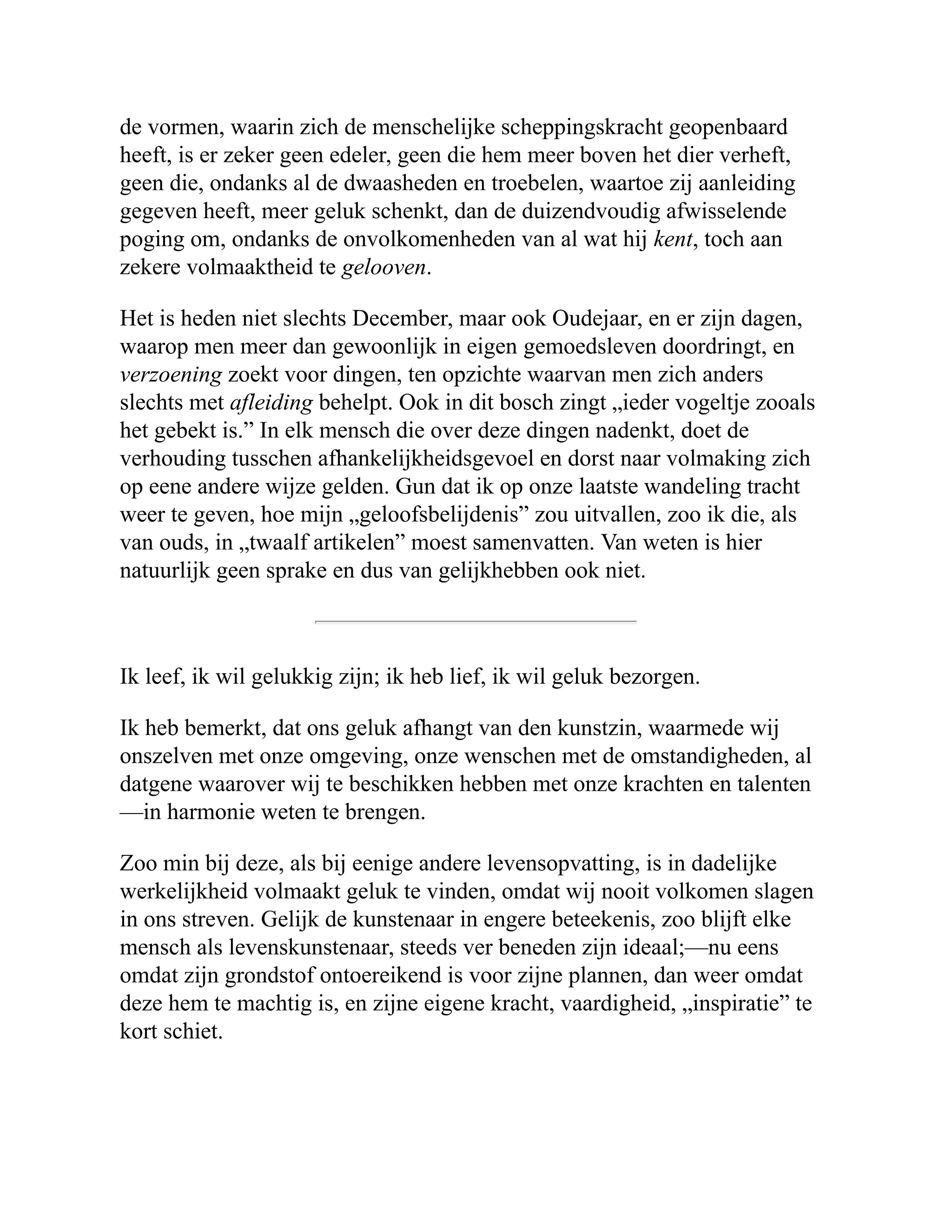 de vormen, waarin zich de menschelijke scheppingskracht geopenbaard heeft, is er zeker geen edeler, geen die hem meer boven het dier verheft, geen die, ondanks al de dwaasheden en troebelen, waartoe zij aanleiding gegeven heeft, meer geluk schenkt, dan de duizendvoudig afwisselende poging om, ondanks de onvolkomenheden van al wat hij kent, toch aan zekere volmaaktheid te gelooven. Het is heden niet slechts December, maar ook Oudejaar, en er zijn dagen, waarop men meer dan gewoonlijk in eigen gemoedsleven doordringt, en verzoening zoekt voor dingen, ten opzichte waarvan men zich anders slechts met afleiding behelpt. Ook in dit bosch zingt „ieder vogeltje zooals het gebekt is.” In elk mensch die over deze dingen nadenkt, doet de verhouding tusschen afhankelijkheidsgevoel en dorst naar volmaking zich op eene andere wijze gelden. Gun dat ik op onze laatste wandeling tracht weer te geven, hoe mijn „geloofsbelijdenis” zou uitvallen, zoo ik die, als van ouds, in „twaalf artikelen” moest samenvatten. Van weten is hier natuurlijk geen sprake en dus van gelijkhebben ook niet. Ik leef, ik wil gelukkig zijn; ik heb lief, ik wil geluk bezorgen. Ik heb bemerkt, dat ons geluk afhangt van den kunstzin, waarmede wij onszelven met onze omgeving, onze wenschen met de omstandigheden, al datgene waarover wij te beschikken hebben met onze krachten en talenten —in harmonie weten te brengen. Zoo min bij deze, als bij eenige andere levensopvatting, is in dadelijke werkelijkheid volmaakt geluk te vinden, omdat wij nooit volkomen slagen in ons streven. Gelijk de kunstenaar in engere beteekenis, zoo blijft elke mensch als levenskunstenaar, steeds ver beneden zijn ideaal;—nu eens omdat zijn grondstof ontoereikend is voor zijne plannen, dan weer omdat deze hem te machtig is, en zijne eigene kracht, vaardigheid, „inspiratie” te kort schiet. 