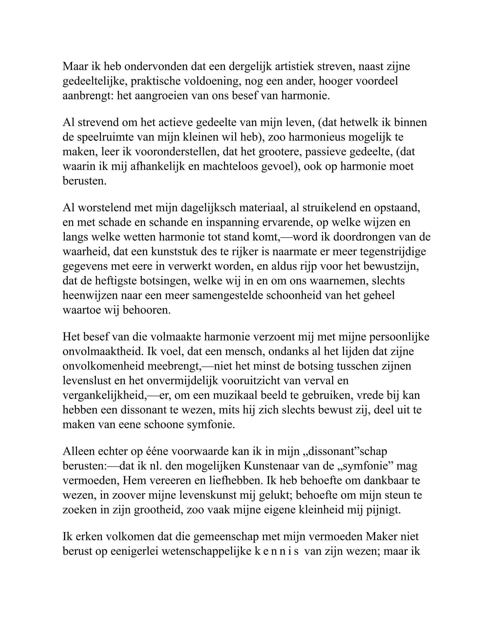 Maar ik heb ondervonden dat een dergelijk artistiek streven, naast zijne gedeeltelijke, praktische voldoening, nog een ander, hooger voordeel aanbrengt: het aangroeien van ons besef van harmonie. Al strevend om het actieve gedeelte van mijn leven, (dat hetwelk ik binnen de speelruimte van mijn kleinen wil heb), zoo harmonieus mogelijk te maken, leer ik vooronderstellen, dat het grootere, passieve gedeelte, (dat waarin ik mij afhankelijk en machteloos gevoel), ook op harmonie moet berusten. Al worstelend met mijn dagelijksch materiaal, al struikelend en opstaand, en met schade en schande en inspanning ervarende, op welke wijzen en langs welke wetten harmonie tot stand komt,—word ik doordrongen van de waarheid, dat een kunststuk des te rijker is naarmate er meer tegenstrijdige gegevens met eere in verwerkt worden, en aldus rijp voor het bewustzijn, dat de heftigste botsingen, welke wij in en om ons waarnemen, slechts heenwijzen naar een meer samengestelde schoonheid van het geheel waartoe wij behooren. Het besef van die volmaakte harmonie verzoent mij met mijne persoonlijke onvolmaaktheid. Ik voel, dat een mensch, ondanks al het lijden dat zijne onvolkomenheid meebrengt,—niet het minst de botsing tusschen zijnen levenslust en het onvermijdelijk vooruitzicht van verval en vergankelijkheid,—er, om een muzikaal beeld te gebruiken, vrede bij kan hebben een dissonant te wezen, mits hij zich slechts bewust zij, deel uit te maken van eene schoone symfonie. Alleen echter op ééne voorwaarde kan ik in mijn „dissonant”schap berusten:—dat ik nl. den mogelijken Kunstenaar van de „symfonie” mag vermoeden, Hem vereeren en liefhebben. Ik heb behoefte om dankbaar te wezen, in zoover mijne levenskunst mij gelukt; behoefte om mijn steun te zoeken in zijn grootheid, zoo vaak mijne eigene kleinheid mij pijnigt. Ik erken volkomen dat die gemeenschap met mijn vermoeden Maker niet berust op eenigerlei wetenschappelijke k e n n i s van zijn wezen; maar ik 