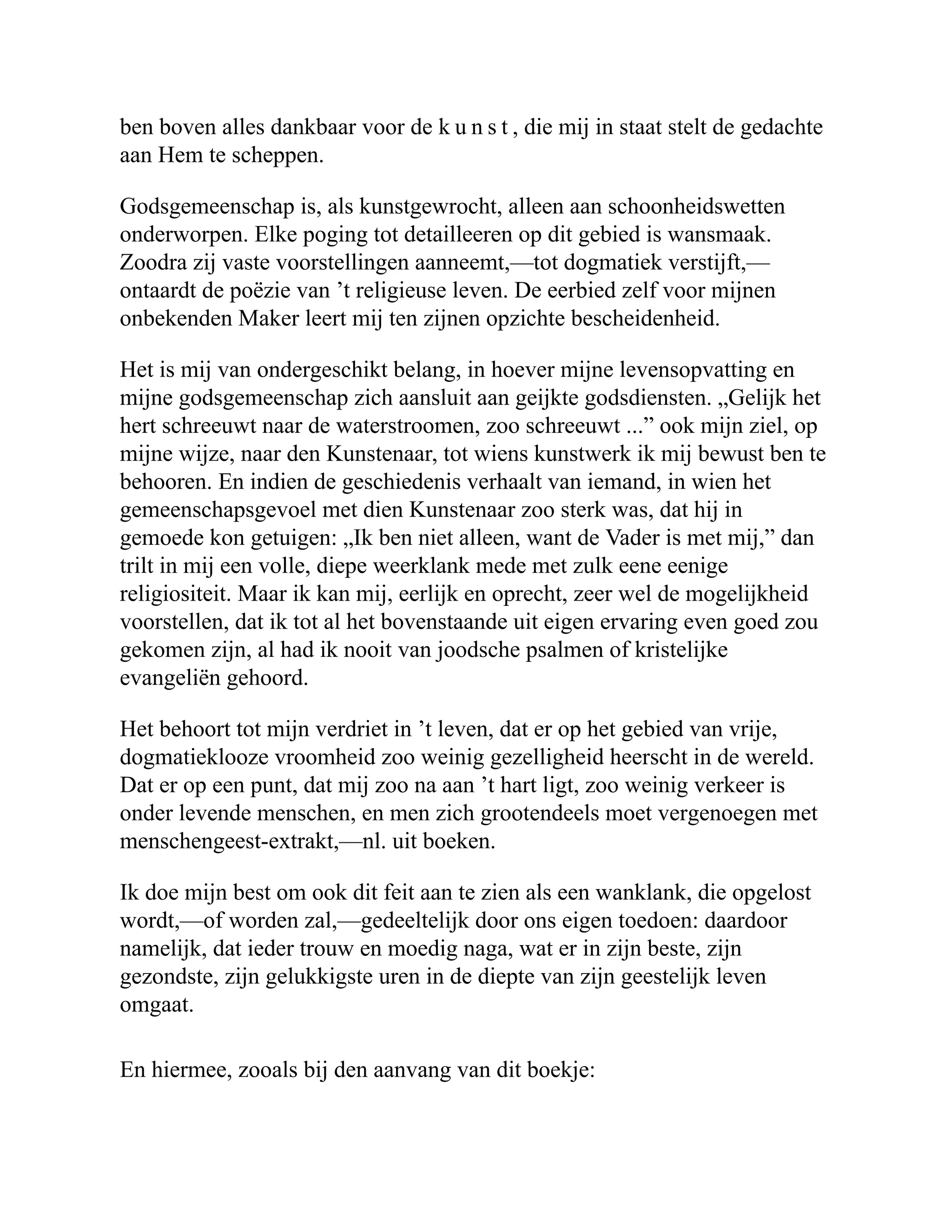 ben boven alles dankbaar voor de k u n s t , die mij in staat stelt de gedachte aan Hem te scheppen. Godsgemeenschap is, als kunstgewrocht, alleen aan schoonheidswetten onderworpen. Elke poging tot detailleeren op dit gebied is wansmaak. Zoodra zij vaste voorstellingen aanneemt,—tot dogmatiek verstijft,— ontaardt de poëzie van ’t religieuse leven. De eerbied zelf voor mijnen onbekenden Maker leert mij ten zijnen opzichte bescheidenheid. Het is mij van ondergeschikt belang, in hoever mijne levensopvatting en mijne godsgemeenschap zich aansluit aan geijkte godsdiensten. „Gelijk het hert schreeuwt naar de waterstroomen, zoo schreeuwt ...” ook mijn ziel, op mijne wijze, naar den Kunstenaar, tot wiens kunstwerk ik mij bewust ben te behooren. En indien de geschiedenis verhaalt van iemand, in wien het gemeenschapsgevoel met dien Kunstenaar zoo sterk was, dat hij in gemoede kon getuigen: „Ik ben niet alleen, want de Vader is met mij,” dan trilt in mij een volle, diepe weerklank mede met zulk eene eenige religiositeit. Maar ik kan mij, eerlijk en oprecht, zeer wel de mogelijkheid voorstellen, dat ik tot al het bovenstaande uit eigen ervaring even goed zou gekomen zijn, al had ik nooit van joodsche psalmen of kristelijke evangeliën gehoord. Het behoort tot mijn verdriet in ’t leven, dat er op het gebied van vrije, dogmatieklooze vroomheid zoo weinig gezelligheid heerscht in de wereld. Dat er op een punt, dat mij zoo na aan ’t hart ligt, zoo weinig verkeer is onder levende menschen, en men zich grootendeels moet vergenoegen met menschengeest-extrakt,—nl. uit boeken. Ik doe mijn best om ook dit feit aan te zien als een wanklank, die opgelost wordt,—of worden zal,—gedeeltelijk door ons eigen toedoen: daardoor namelijk, dat ieder trouw en moedig naga, wat er in zijn beste, zijn gezondste, zijn gelukkigste uren in de diepte van zijn geestelijk leven omgaat. En hiermee, zooals bij den aanvang van dit boekje: 