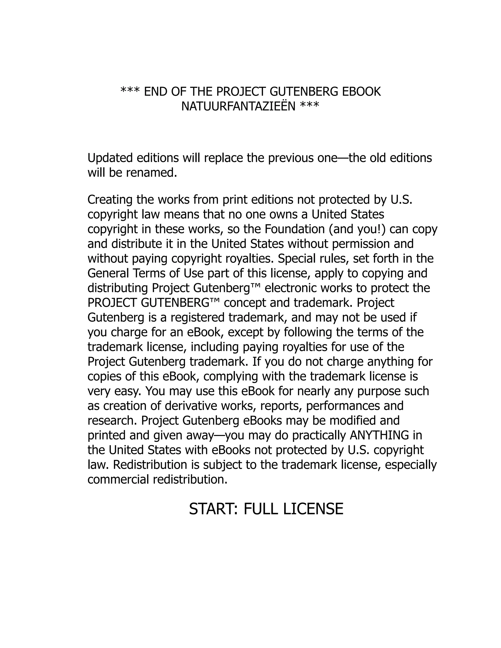 *** END OF THE PROJECT GUTENBERG EBOOK NATUURFANTAZIEËN *** Updated editions will replace the previous one—the old editions will be renamed. Creating the works from print editions not protected by U.S. copyright law means that no one owns a United States copyright in these works, so the Foundation (and you!) can copy and distribute it in the United States without permission and without paying copyright royalties. Special rules, set forth in the General Terms of Use part of this license, apply to copying and distributing Project Gutenberg™ electronic works to protect the PROJECT GUTENBERG™ concept and trademark. Project Gutenberg is a registered trademark, and may not be used if you charge for an eBook, except by following the terms of the trademark license, including paying royalties for use of the Project Gutenberg trademark. If you do not charge anything for copies of this eBook, complying with the trademark license is very easy. You may use this eBook for nearly any purpose such as creation of derivative works, reports, performances and research. Project Gutenberg eBooks may be modified and printed and given away—you may do practically ANYTHING in the United States with eBooks not protected by U.S. copyright law. Redistribution is subject to the trademark license, especially commercial redistribution. START: FULL LICENSE 