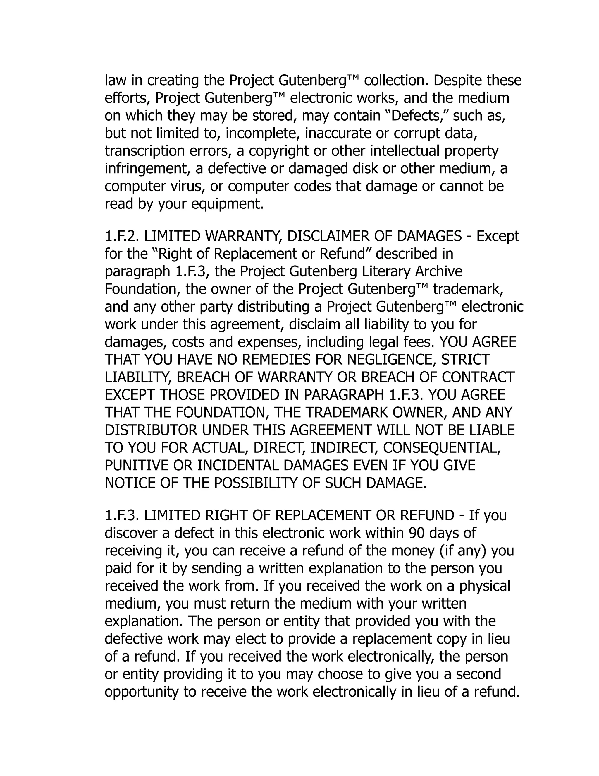 law in creating the Project Gutenberg™ collection. Despite these efforts, Project Gutenberg™ electronic works, and the medium on which they may be stored, may contain “Defects,” such as, but not limited to, incomplete, inaccurate or corrupt data, transcription errors, a copyright or other intellectual property infringement, a defective or damaged disk or other medium, a computer virus, or computer codes that damage or cannot be read by your equipment. 1.F.2. LIMITED WARRANTY, DISCLAIMER OF DAMAGES - Except for the “Right of Replacement or Refund” described in paragraph 1.F.3, the Project Gutenberg Literary Archive Foundation, the owner of the Project Gutenberg™ trademark, and any other party distributing a Project Gutenberg™ electronic work under this agreement, disclaim all liability to you for damages, costs and expenses, including legal fees. YOU AGREE THAT YOU HAVE NO REMEDIES FOR NEGLIGENCE, STRICT LIABILITY, BREACH OF WARRANTY OR BREACH OF CONTRACT EXCEPT THOSE PROVIDED IN PARAGRAPH 1.F.3. YOU AGREE THAT THE FOUNDATION, THE TRADEMARK OWNER, AND ANY DISTRIBUTOR UNDER THIS AGREEMENT WILL NOT BE LIABLE TO YOU FOR ACTUAL, DIRECT, INDIRECT, CONSEQUENTIAL, PUNITIVE OR INCIDENTAL DAMAGES EVEN IF YOU GIVE NOTICE OF THE POSSIBILITY OF SUCH DAMAGE. 1.F.3. LIMITED RIGHT OF REPLACEMENT OR REFUND - If you discover a defect in this electronic work within 90 days of receiving it, you can receive a refund of the money (if any) you paid for it by sending a written explanation to the person you received the work from. If you received the work on a physical medium, you must return the medium with your written explanation. The person or entity that provided you with the defective work may elect to provide a replacement copy in lieu of a refund. If you received the work electronically, the person or entity providing it to you may choose to give you a second opportunity to receive the work electronically in lieu of a refund. 
