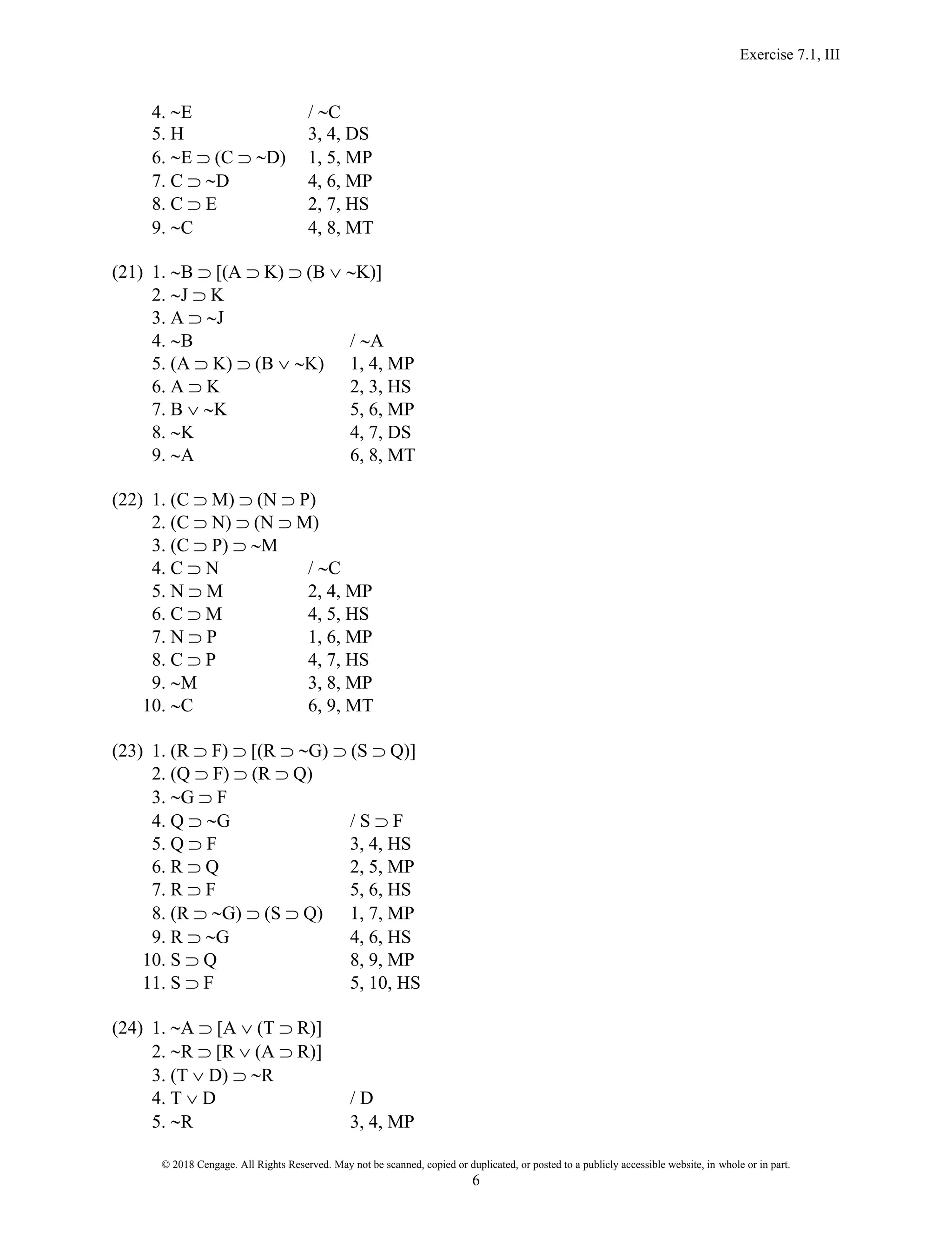 Exercise 7.1, III
© 2018 Cengage. All Rights Reserved. May not be scanned, copied or duplicated, or posted to a publicly accessible website, in whole or in part.
6
4. E / C
5. H 3, 4, DS
6. E  (C  D) 1, 5, MP
7. C  D 4, 6, MP
8. C  E 2, 7, HS
9. C 4, 8, MT
(21) 1. B  [(A  K)  (B  K)]
2. J  K
3. A  J
4. B / A
5. (A  K)  (B  K) 1, 4, MP
6. A  K 2, 3, HS
7. B  K 5, 6, MP
8. K 4, 7, DS
9. A 6, 8, MT
(22) 1. (C  M)  (N  P)
2. (C  N)  (N  M)
3. (C  P)  M
4. C  N / C
5. N  M 2, 4, MP
6. C  M 4, 5, HS
7. N  P 1, 6, MP
8. C  P 4, 7, HS
9. M 3, 8, MP
10. C 6, 9, MT
(23) 1. (R  F)  [(R  G)  (S  Q)]
2. (Q  F)  (R  Q)
3. G  F
4. Q  G / S  F
5. Q  F 3, 4, HS
6. R  Q 2, 5, MP
7. R  F 5, 6, HS
8. (R  G)  (S  Q) 1, 7, MP
9. R  G 4, 6, HS
10. S  Q 8, 9, MP
11. S  F 5, 10, HS
(24) 1. A  [A  (T  R)]
2. R  [R  (A  R)]
3. (T  D)  R
4. T  D / D
5. R 3, 4, MP
 