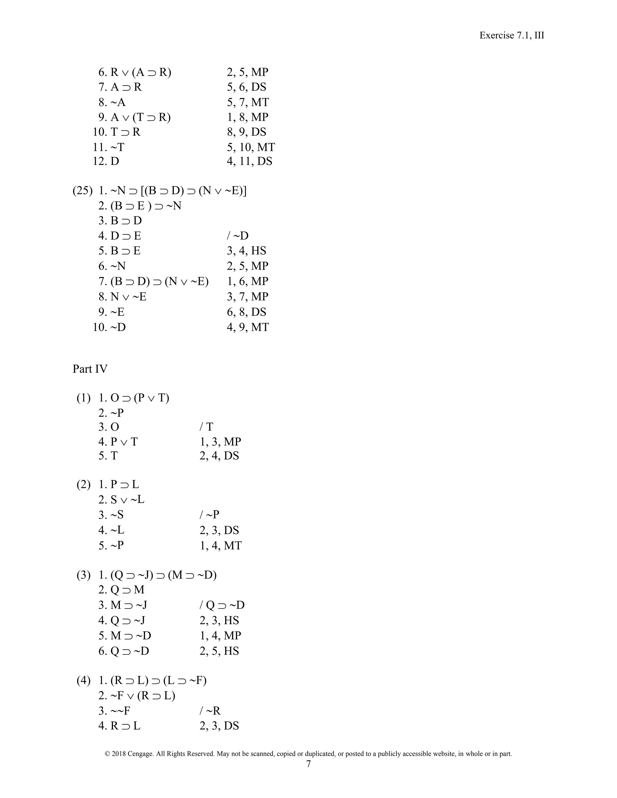 Exercise 7.1, III
© 2018 Cengage. All Rights Reserved. May not be scanned, copied or duplicated, or posted to a publicly accessible website, in whole or in part.
7
6. R  (A  R) 2, 5, MP
7. A  R 5, 6, DS
8. A 5, 7, MT
9. A  (T  R) 1, 8, MP
10. T  R 8, 9, DS
11. T 5, 10, MT
12. D 4, 11, DS
(25) 1. N  [(B  D)  (N  E)]
2. (B  E )  N
3. B  D
4. D  E / D
5. B  E 3, 4, HS
6. N 2, 5, MP
7. (B  D)  (N  E) 1, 6, MP
8. N  E 3, 7, MP
9. E 6, 8, DS
10. D 4, 9, MT
Part IV
(1) 1. O  (P  T)
2. P
3. O / T
4. P  T 1, 3, MP
5. T 2, 4, DS
(2) 1. P  L
2. S  L
3. S / P
4. L 2, 3, DS
5. P 1, 4, MT
(3) 1. (Q  J)  (M  D)
2. Q  M
3. M  J / Q  D
4. Q  J 2, 3, HS
5. M  D 1, 4, MP
6. Q  D 2, 5, HS
(4) 1. (R  L)  (L  F)
2. F  (R  L)
3. F / R
4. R  L 2, 3, DS
 