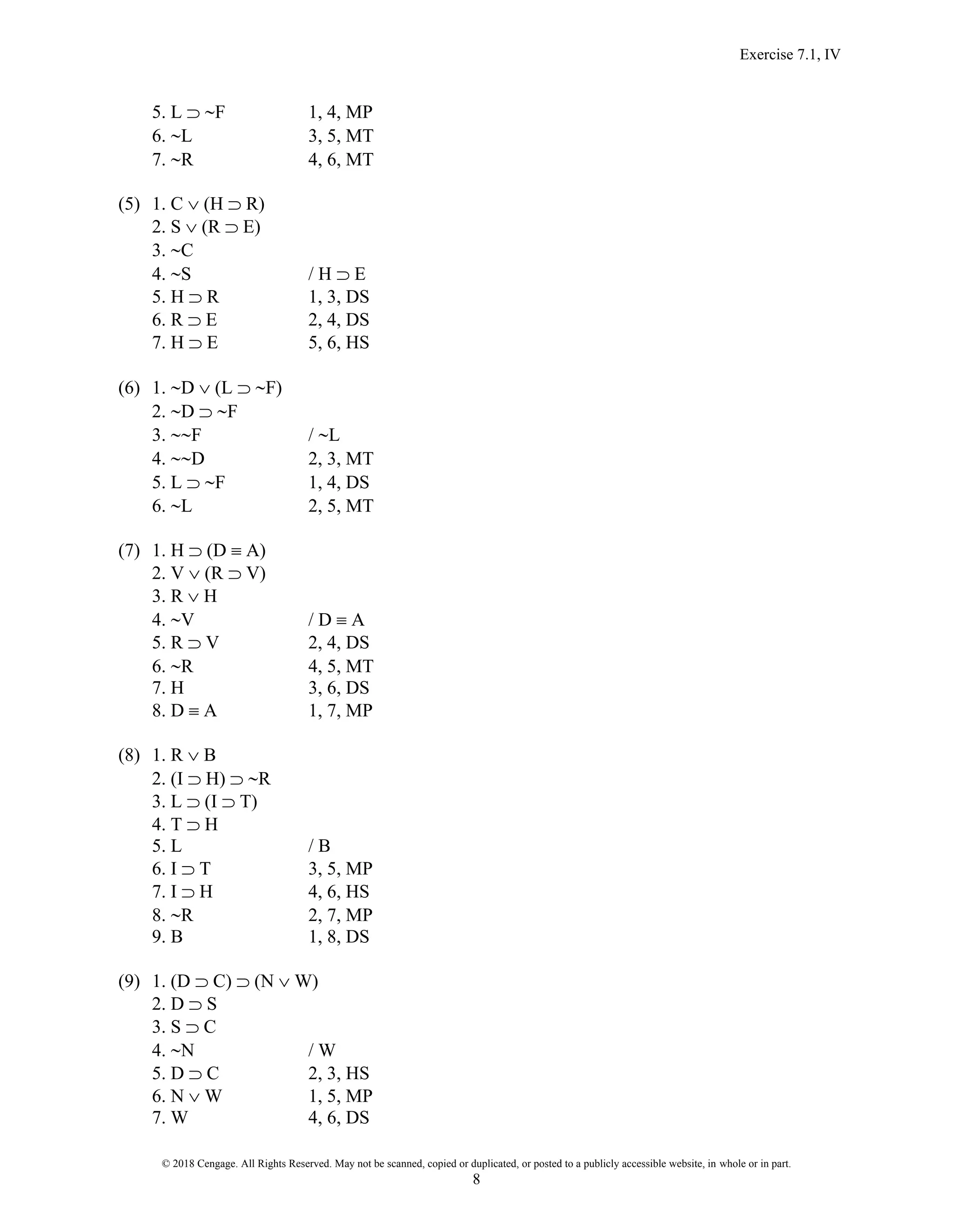Exercise 7.1, IV
© 2018 Cengage. All Rights Reserved. May not be scanned, copied or duplicated, or posted to a publicly accessible website, in whole or in part.
8
5. L  F 1, 4, MP
6. L 3, 5, MT
7. R 4, 6, MT
(5) 1. C  (H  R)
2. S  (R  E)
3. C
4. S / H  E
5. H  R 1, 3, DS
6. R  E 2, 4, DS
7. H  E 5, 6, HS
(6) 1. D  (L  F)
2. D  F
3. F / L
4. D 2, 3, MT
5. L  F 1, 4, DS
6. L 2, 5, MT
(7) 1. H  (D  A)
2. V  (R  V)
3. R  H
4. V / D  A
5. R  V 2, 4, DS
6. R 4, 5, MT
7. H 3, 6, DS
8. D  A 1, 7, MP
(8) 1. R  B
2. (I  H)  R
3. L  (I  T)
4. T  H
5. L / B
6. I  T 3, 5, MP
7. I  H 4, 6, HS
8. R 2, 7, MP
9. B 1, 8, DS
(9) 1. (D  C)  (N  W)
2. D  S
3. S  C
4. N / W
5. D  C 2, 3, HS
6. N  W 1, 5, MP
7. W 4, 6, DS
 