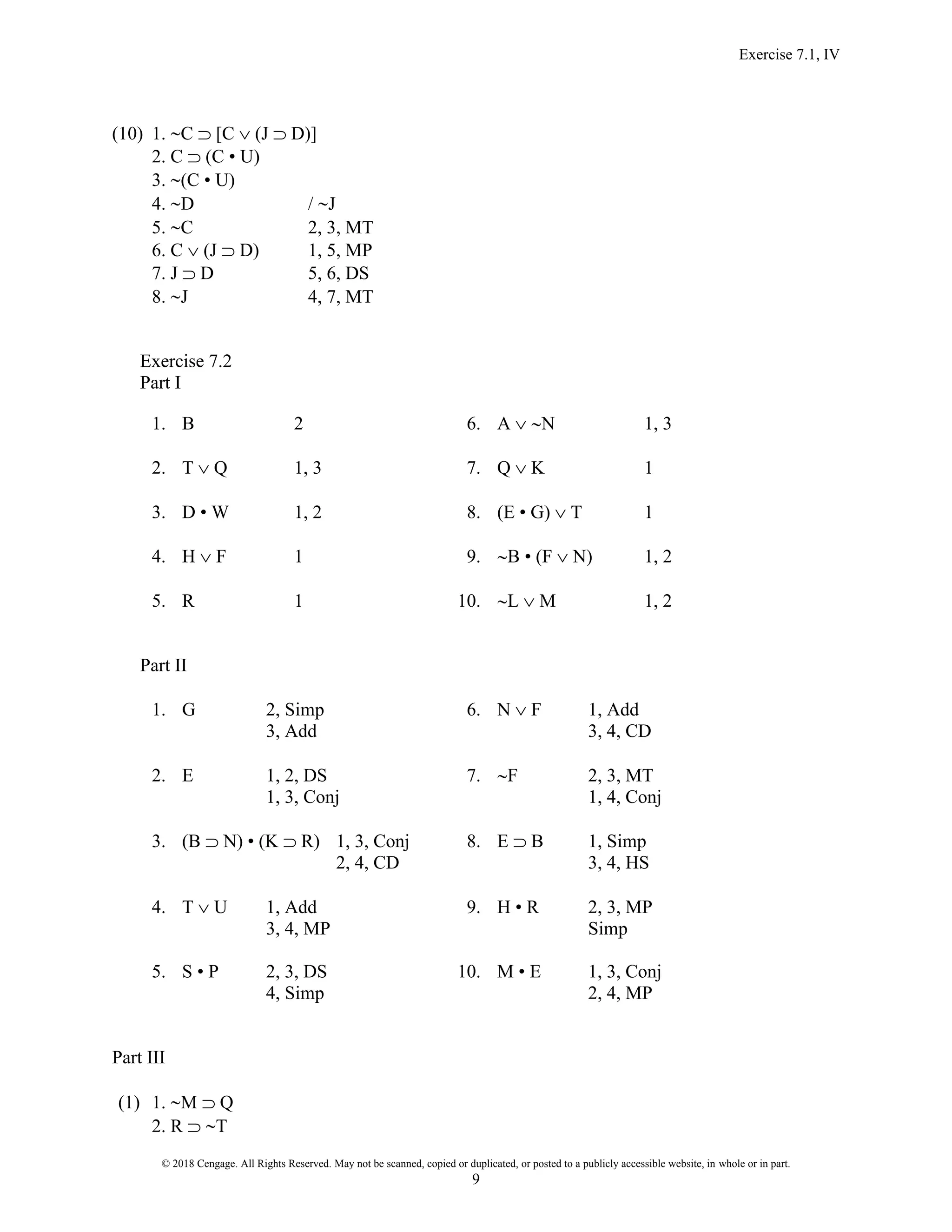 Exercise 7.1, IV
© 2018 Cengage. All Rights Reserved. May not be scanned, copied or duplicated, or posted to a publicly accessible website, in whole or in part.
9
(10) 1. C  [C  (J  D)]
2. C  (C • U)
3. (C • U)
4. D / J
5. C 2, 3, MT
6. C  (J  D) 1, 5, MP
7. J  D 5, 6, DS
8. J 4, 7, MT
Exercise 7.2
Part I
1. B 2 6. A  N 1, 3
2. T  Q 1, 3 7. Q  K 1
3. D • W 1, 2 8. (E • G)  T 1
4. H  F 1 9. B • (F  N) 1, 2
5. R 1 10. L  M 1, 2
Part II
1. G 2, Simp 6. N  F 1, Add
3, Add 3, 4, CD
2. E 1, 2, DS 7. F 2, 3, MT
1, 3, Conj 1, 4, Conj
3. (B  N) • (K  R) 1, 3, Conj 8. E  B 1, Simp
2, 4, CD 3, 4, HS
4. T  U 1, Add 9. H • R 2, 3, MP
3, 4, MP Simp
5. S • P 2, 3, DS 10. M • E 1, 3, Conj
4, Simp 2, 4, MP
Part III
(1) 1. M  Q
2. R  T
 