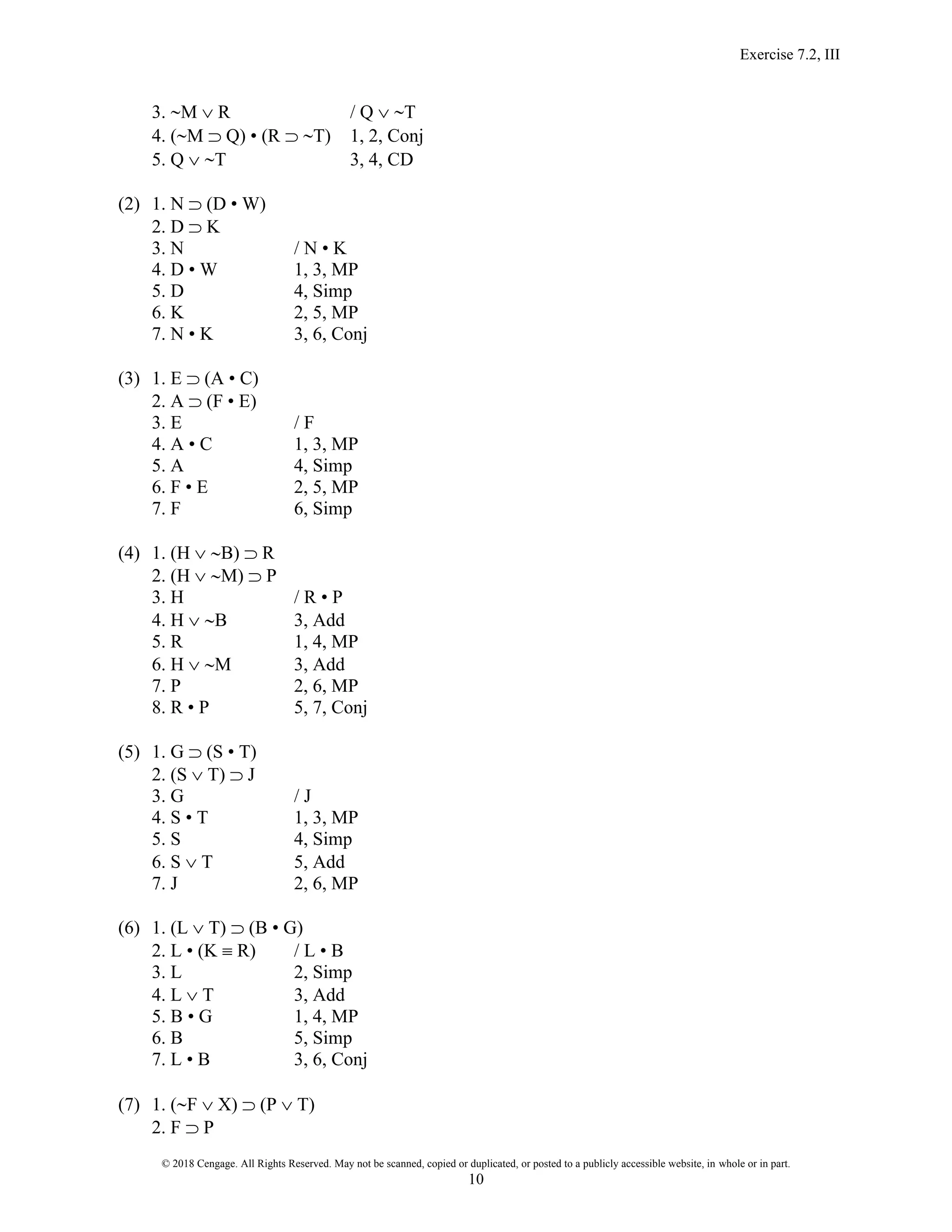 Exercise 7.2, III
© 2018 Cengage. All Rights Reserved. May not be scanned, copied or duplicated, or posted to a publicly accessible website, in whole or in part.
10
3. M  R / Q  T
4. (M  Q) • (R  T) 1, 2, Conj
5. Q  T 3, 4, CD
(2) 1. N  (D • W)
2. D  K
3. N / N • K
4. D • W 1, 3, MP
5. D 4, Simp
6. K 2, 5, MP
7. N • K 3, 6, Conj
(3) 1. E  (A • C)
2. A  (F • E)
3. E / F
4. A • C 1, 3, MP
5. A 4, Simp
6. F • E 2, 5, MP
7. F 6, Simp
(4) 1. (H  B)  R
2. (H  M)  P
3. H / R • P
4. H  B 3, Add
5. R 1, 4, MP
6. H  M 3, Add
7. P 2, 6, MP
8. R • P 5, 7, Conj
(5) 1. G  (S • T)
2. (S  T)  J
3. G / J
4. S • T 1, 3, MP
5. S 4, Simp
6. S  T 5, Add
7. J 2, 6, MP
(6) 1. (L  T)  (B • G)
2. L • (K  R) / L • B
3. L 2, Simp
4. L  T 3, Add
5. B • G 1, 4, MP
6. B 5, Simp
7. L • B 3, 6, Conj
(7) 1. (F  X)  (P  T)
2. F  P
 