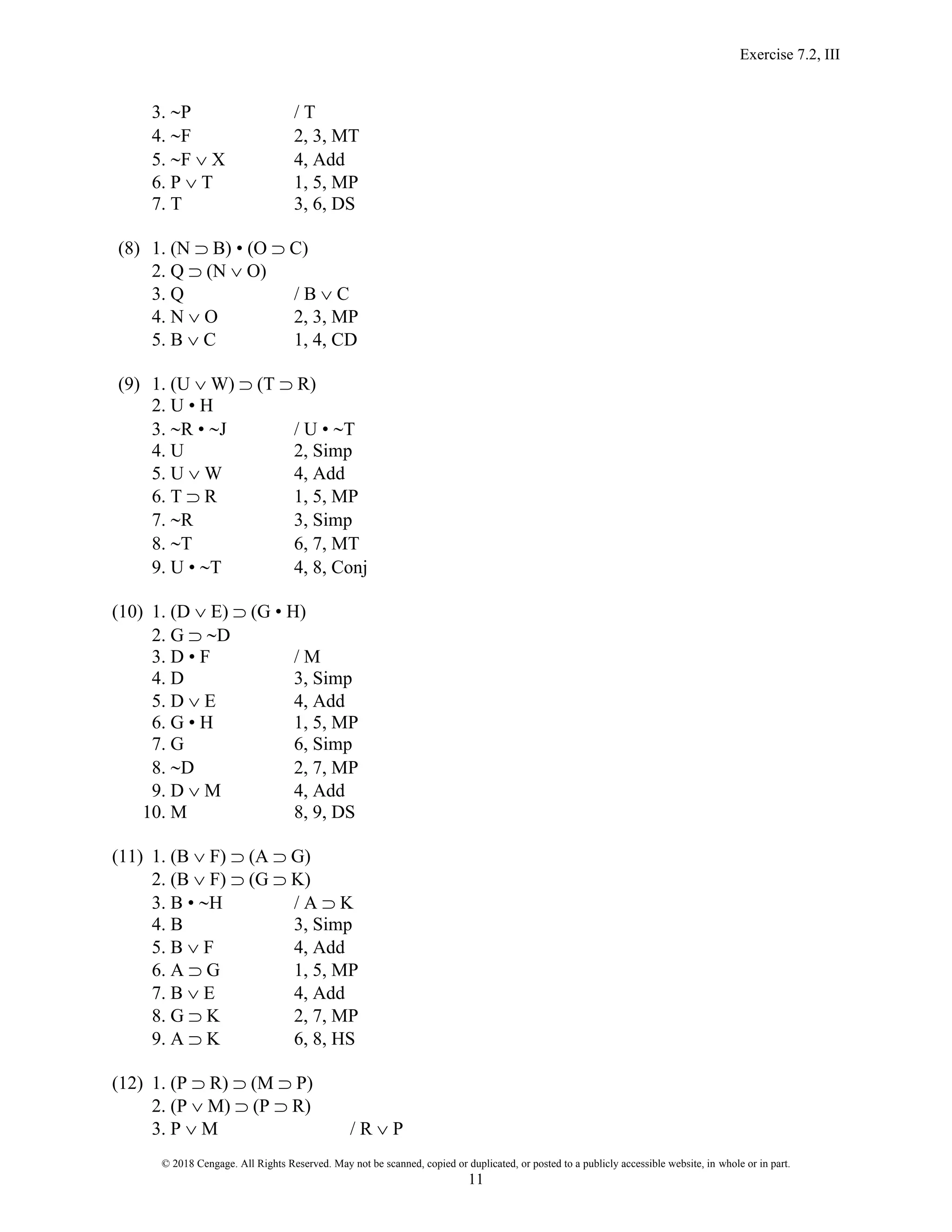 Exercise 7.2, III
© 2018 Cengage. All Rights Reserved. May not be scanned, copied or duplicated, or posted to a publicly accessible website, in whole or in part.
11
3. P / T
4. F 2, 3, MT
5. F  X 4, Add
6. P  T 1, 5, MP
7. T 3, 6, DS
(8) 1. (N  B) • (O  C)
2. Q  (N  O)
3. Q / B  C
4. N  O 2, 3, MP
5. B  C 1, 4, CD
(9) 1. (U  W)  (T  R)
2. U • H
3. R • J / U • T
4. U 2, Simp
5. U  W 4, Add
6. T  R 1, 5, MP
7. R 3, Simp
8. T 6, 7, MT
9. U • T 4, 8, Conj
(10) 1. (D  E)  (G • H)
2. G  D
3. D • F / M
4. D 3, Simp
5. D  E 4, Add
6. G • H 1, 5, MP
7. G 6, Simp
8. D 2, 7, MP
9. D  M 4, Add
10. M 8, 9, DS
(11) 1. (B  F)  (A  G)
2. (B  F)  (G  K)
3. B • H / A  K
4. B 3, Simp
5. B  F 4, Add
6. A  G 1, 5, MP
7. B  E 4, Add
8. G  K 2, 7, MP
9. A  K 6, 8, HS
(12) 1. (P  R)  (M  P)
2. (P  M)  (P  R)
3. P  M / R  P
 