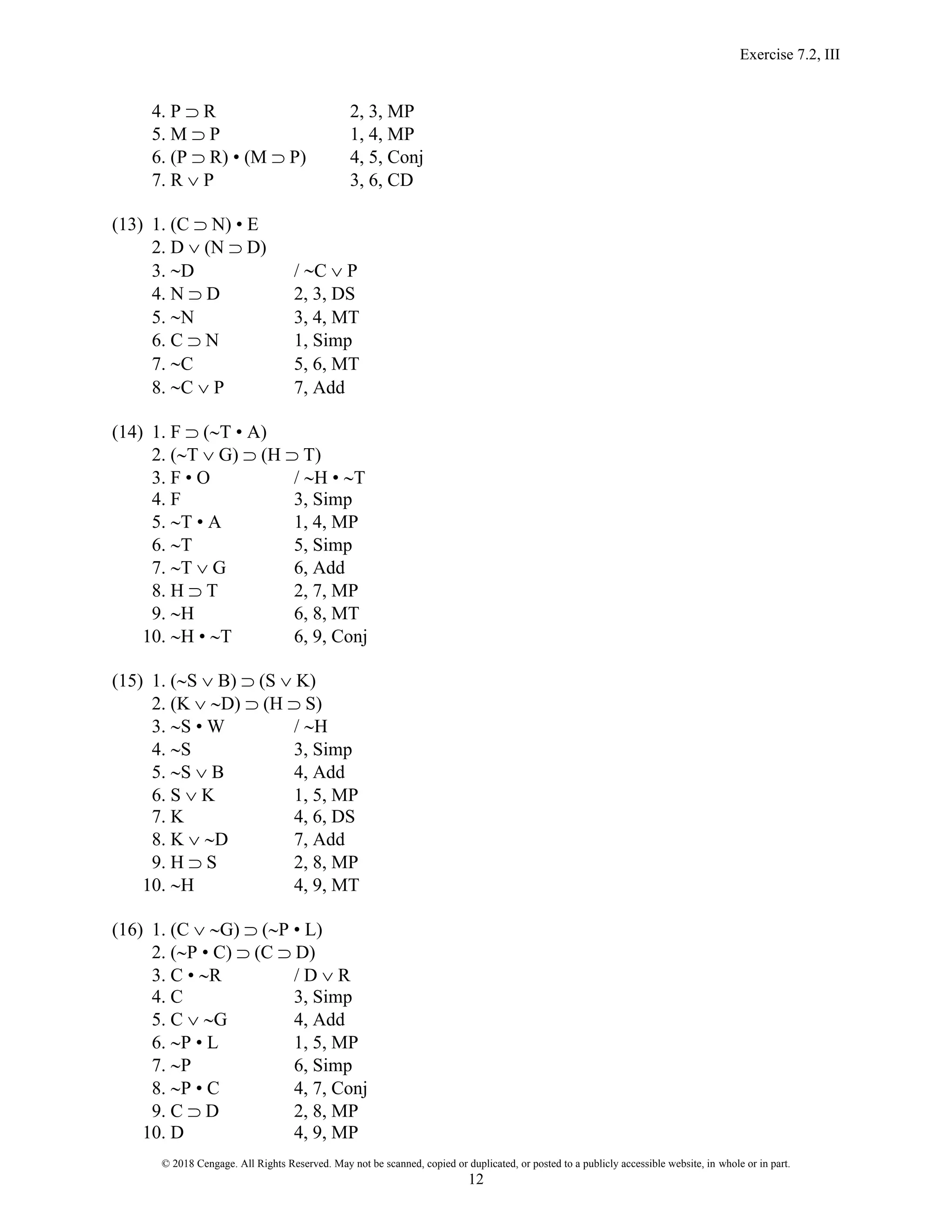 Exercise 7.2, III
© 2018 Cengage. All Rights Reserved. May not be scanned, copied or duplicated, or posted to a publicly accessible website, in whole or in part.
12
4. P  R 2, 3, MP
5. M  P 1, 4, MP
6. (P  R) • (M  P) 4, 5, Conj
7. R  P 3, 6, CD
(13) 1. (C  N) • E
2. D  (N  D)
3. D / C  P
4. N  D 2, 3, DS
5. N 3, 4, MT
6. C  N 1, Simp
7. C 5, 6, MT
8. C  P 7, Add
(14) 1. F  (T • A)
2. (T  G)  (H  T)
3. F • O / H • T
4. F 3, Simp
5. T • A 1, 4, MP
6. T 5, Simp
7. T  G 6, Add
8. H  T 2, 7, MP
9. H 6, 8, MT
10. H • T 6, 9, Conj
(15) 1. (S  B)  (S  K)
2. (K  D)  (H  S)
3. S • W / H
4. S 3, Simp
5. S  B 4, Add
6. S  K 1, 5, MP
7. K 4, 6, DS
8. K  D 7, Add
9. H  S 2, 8, MP
10. H 4, 9, MT
(16) 1. (C  G)  (P • L)
2. (P • C)  (C  D)
3. C • R / D  R
4. C 3, Simp
5. C  G 4, Add
6. P • L 1, 5, MP
7. P 6, Simp
8. P • C 4, 7, Conj
9. C  D 2, 8, MP
10. D 4, 9, MP
 