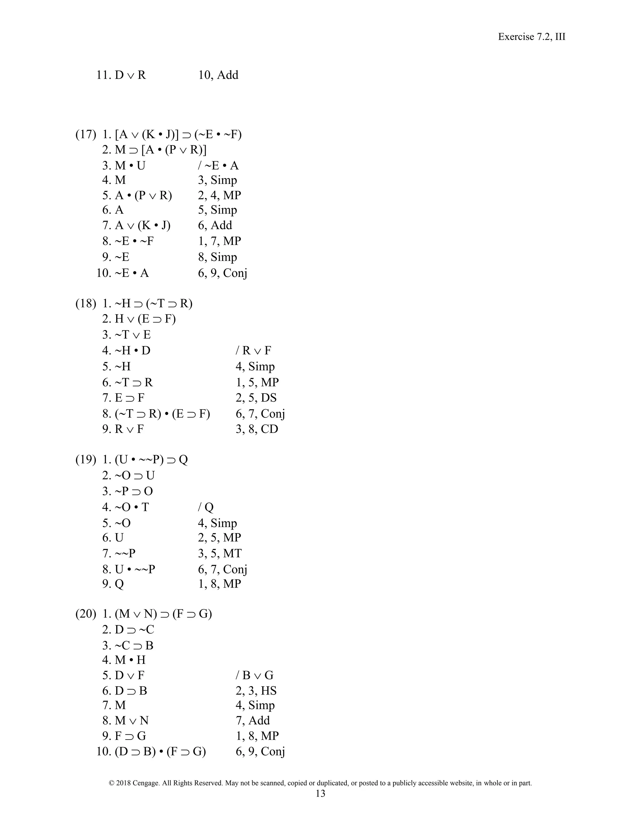 Exercise 7.2, III
© 2018 Cengage. All Rights Reserved. May not be scanned, copied or duplicated, or posted to a publicly accessible website, in whole or in part.
13
11. D  R 10, Add
(17) 1. [A  (K • J)]  (E • F)
2. M  [A • (P  R)]
3. M • U / E • A
4. M 3, Simp
5. A • (P  R) 2, 4, MP
6. A 5, Simp
7. A  (K • J) 6, Add
8. E • F 1, 7, MP
9. E 8, Simp
10. E • A 6, 9, Conj
(18) 1. H  (T  R)
2. H  (E  F)
3. T  E
4. H • D / R  F
5. H 4, Simp
6. T  R 1, 5, MP
7. E  F 2, 5, DS
8. (T  R) • (E  F) 6, 7, Conj
9. R  F 3, 8, CD
(19) 1. (U • P)  Q
2. O  U
3. P  O
4. O • T / Q
5. O 4, Simp
6. U 2, 5, MP
7. P 3, 5, MT
8. U • P 6, 7, Conj
9. Q 1, 8, MP
(20) 1. (M  N)  (F  G)
2. D  C
3. C  B
4. M • H
5. D  F / B  G
6. D  B 2, 3, HS
7. M 4, Simp
8. M  N 7, Add
9. F  G 1, 8, MP
10. (D  B) • (F  G) 6, 9, Conj
 