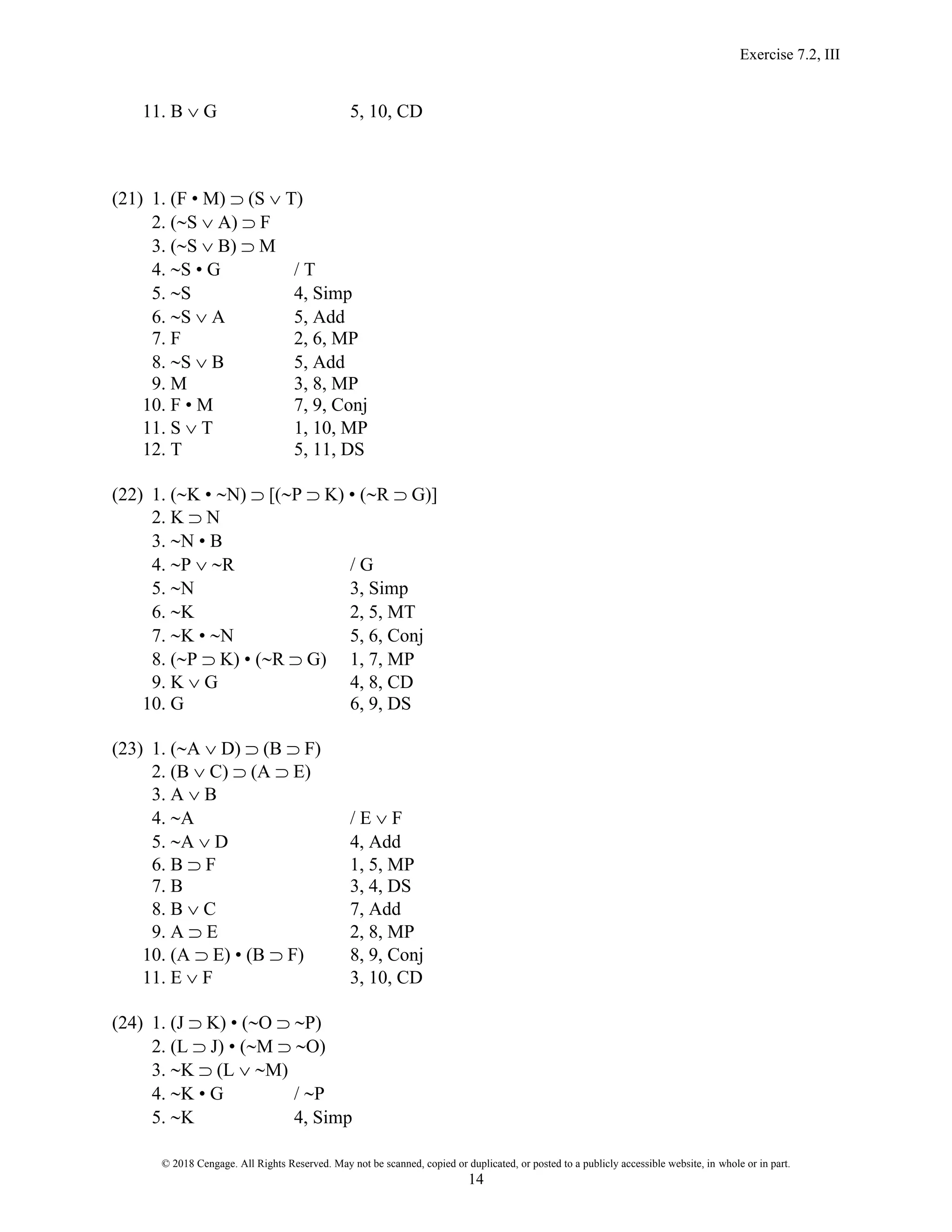 Exercise 7.2, III
© 2018 Cengage. All Rights Reserved. May not be scanned, copied or duplicated, or posted to a publicly accessible website, in whole or in part.
14
11. B  G 5, 10, CD
(21) 1. (F • M)  (S  T)
2. (S  A)  F
3. (S  B)  M
4. S • G / T
5. S 4, Simp
6. S  A 5, Add
7. F 2, 6, MP
8. S  B 5, Add
9. M 3, 8, MP
10. F • M 7, 9, Conj
11. S  T 1, 10, MP
12. T 5, 11, DS
(22) 1. (K • N)  [(P  K) • (R  G)]
2. K  N
3. N • B
4. P  R / G
5. N 3, Simp
6. K 2, 5, MT
7. K • N 5, 6, Conj
8. (P  K) • (R  G) 1, 7, MP
9. K  G 4, 8, CD
10. G 6, 9, DS
(23) 1. (A  D)  (B  F)
2. (B  C)  (A  E)
3. A  B
4. A / E  F
5. A  D 4, Add
6. B  F 1, 5, MP
7. B 3, 4, DS
8. B  C 7, Add
9. A  E 2, 8, MP
10. (A  E) • (B  F) 8, 9, Conj
11. E  F 3, 10, CD
(24) 1. (J  K) • (O  P)
2. (L  J) • (M  O)
3. K  (L  M)
4. K • G / P
5. K 4, Simp
 