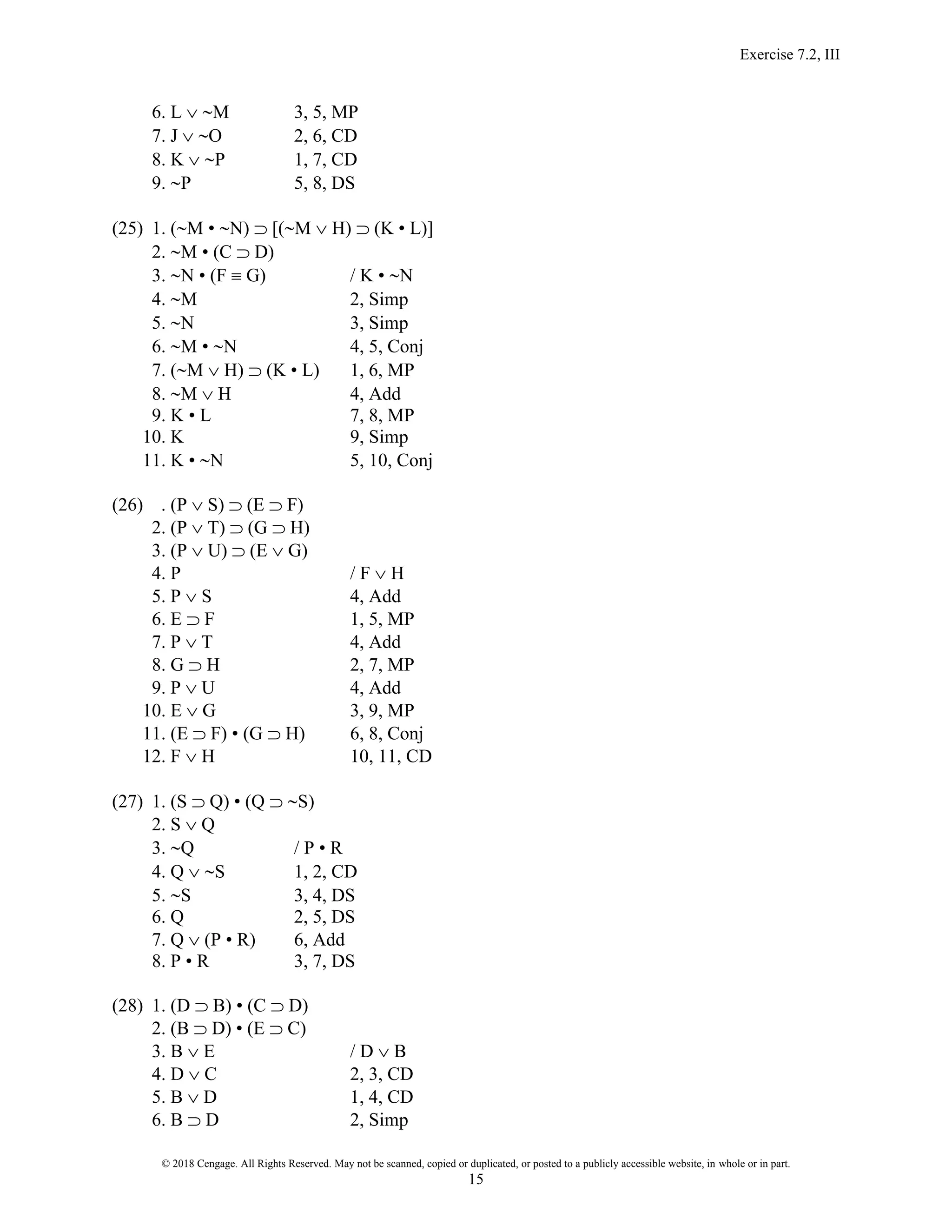 Exercise 7.2, III
© 2018 Cengage. All Rights Reserved. May not be scanned, copied or duplicated, or posted to a publicly accessible website, in whole or in part.
15
6. L  M 3, 5, MP
7. J  O 2, 6, CD
8. K  P 1, 7, CD
9. P 5, 8, DS
(25) 1. (M • N)  [(M  H)  (K • L)]
2. M • (C  D)
3. N • (F  G) / K • N
4. M 2, Simp
5. N 3, Simp
6. M • N 4, 5, Conj
7. (M  H)  (K • L) 1, 6, MP
8. M  H 4, Add
9. K • L 7, 8, MP
10. K 9, Simp
11. K • N 5, 10, Conj
(26) . (P  S)  (E  F)
2. (P  T)  (G  H)
3. (P  U)  (E  G)
4. P / F  H
5. P  S 4, Add
6. E  F 1, 5, MP
7. P  T 4, Add
8. G  H 2, 7, MP
9. P  U 4, Add
10. E  G 3, 9, MP
11. (E  F) • (G  H) 6, 8, Conj
12. F  H 10, 11, CD
(27) 1. (S  Q) • (Q  S)
2. S  Q
3. Q / P • R
4. Q  S 1, 2, CD
5. S 3, 4, DS
6. Q 2, 5, DS
7. Q  (P • R) 6, Add
8. P • R 3, 7, DS
(28) 1. (D  B) • (C  D)
2. (B  D) • (E  C)
3. B  E / D  B
4. D  C 2, 3, CD
5. B  D 1, 4, CD
6. B  D 2, Simp
 