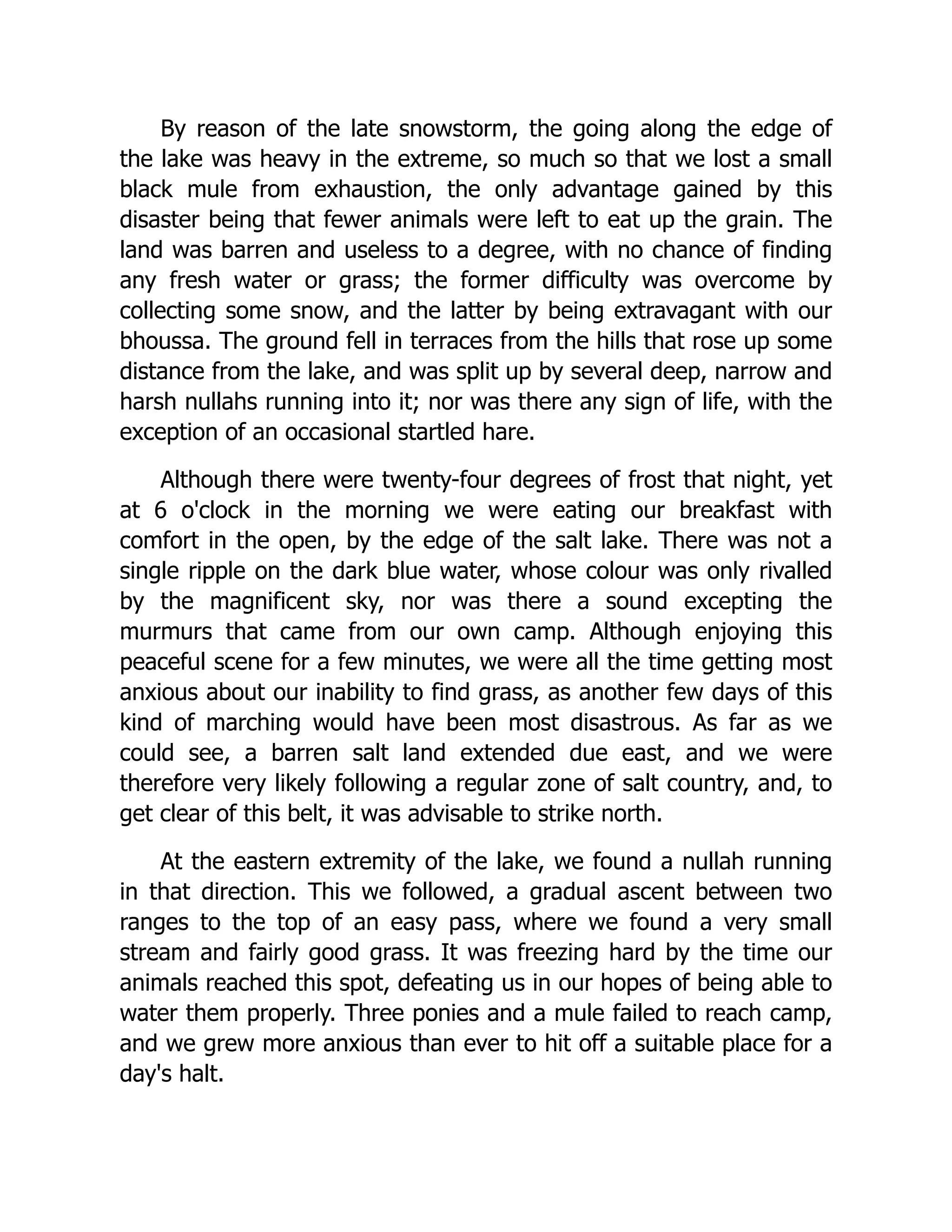 By reason of the late snowstorm, the going along the edge of
the lake was heavy in the extreme, so much so that we lost a small
black mule from exhaustion, the only advantage gained by this
disaster being that fewer animals were left to eat up the grain. The
land was barren and useless to a degree, with no chance of finding
any fresh water or grass; the former difficulty was overcome by
collecting some snow, and the latter by being extravagant with our
bhoussa. The ground fell in terraces from the hills that rose up some
distance from the lake, and was split up by several deep, narrow and
harsh nullahs running into it; nor was there any sign of life, with the
exception of an occasional startled hare.
Although there were twenty-four degrees of frost that night, yet
at 6 o'clock in the morning we were eating our breakfast with
comfort in the open, by the edge of the salt lake. There was not a
single ripple on the dark blue water, whose colour was only rivalled
by the magnificent sky, nor was there a sound excepting the
murmurs that came from our own camp. Although enjoying this
peaceful scene for a few minutes, we were all the time getting most
anxious about our inability to find grass, as another few days of this
kind of marching would have been most disastrous. As far as we
could see, a barren salt land extended due east, and we were
therefore very likely following a regular zone of salt country, and, to
get clear of this belt, it was advisable to strike north.
At the eastern extremity of the lake, we found a nullah running
in that direction. This we followed, a gradual ascent between two
ranges to the top of an easy pass, where we found a very small
stream and fairly good grass. It was freezing hard by the time our
animals reached this spot, defeating us in our hopes of being able to
water them properly. Three ponies and a mule failed to reach camp,
and we grew more anxious than ever to hit off a suitable place for a
day's halt.
 