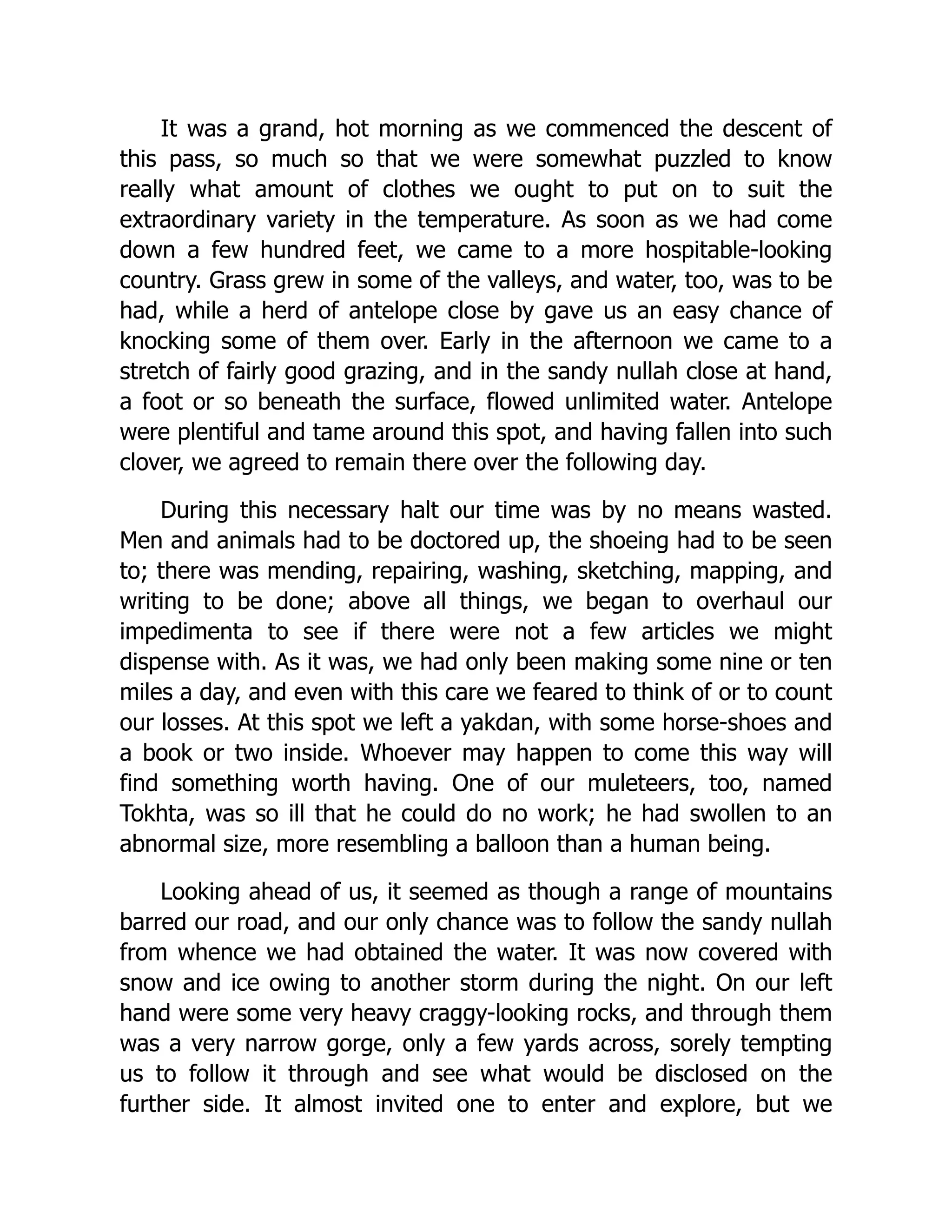 It was a grand, hot morning as we commenced the descent of
this pass, so much so that we were somewhat puzzled to know
really what amount of clothes we ought to put on to suit the
extraordinary variety in the temperature. As soon as we had come
down a few hundred feet, we came to a more hospitable-looking
country. Grass grew in some of the valleys, and water, too, was to be
had, while a herd of antelope close by gave us an easy chance of
knocking some of them over. Early in the afternoon we came to a
stretch of fairly good grazing, and in the sandy nullah close at hand,
a foot or so beneath the surface, flowed unlimited water. Antelope
were plentiful and tame around this spot, and having fallen into such
clover, we agreed to remain there over the following day.
During this necessary halt our time was by no means wasted.
Men and animals had to be doctored up, the shoeing had to be seen
to; there was mending, repairing, washing, sketching, mapping, and
writing to be done; above all things, we began to overhaul our
impedimenta to see if there were not a few articles we might
dispense with. As it was, we had only been making some nine or ten
miles a day, and even with this care we feared to think of or to count
our losses. At this spot we left a yakdan, with some horse-shoes and
a book or two inside. Whoever may happen to come this way will
find something worth having. One of our muleteers, too, named
Tokhta, was so ill that he could do no work; he had swollen to an
abnormal size, more resembling a balloon than a human being.
Looking ahead of us, it seemed as though a range of mountains
barred our road, and our only chance was to follow the sandy nullah
from whence we had obtained the water. It was now covered with
snow and ice owing to another storm during the night. On our left
hand were some very heavy craggy-looking rocks, and through them
was a very narrow gorge, only a few yards across, sorely tempting
us to follow it through and see what would be disclosed on the
further side. It almost invited one to enter and explore, but we
 