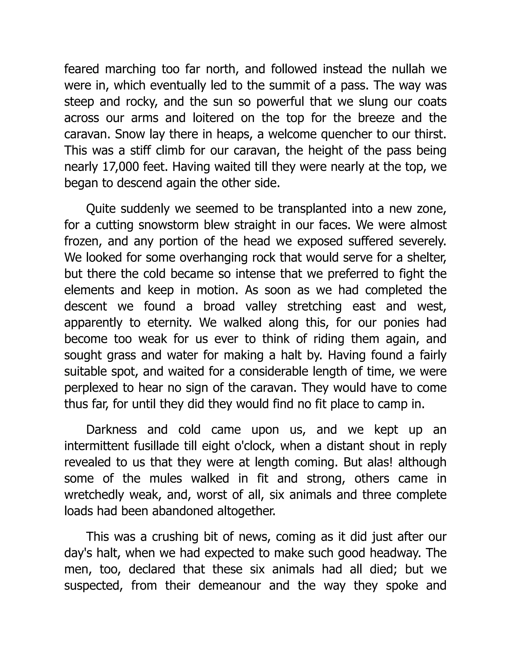 feared marching too far north, and followed instead the nullah we
were in, which eventually led to the summit of a pass. The way was
steep and rocky, and the sun so powerful that we slung our coats
across our arms and loitered on the top for the breeze and the
caravan. Snow lay there in heaps, a welcome quencher to our thirst.
This was a stiff climb for our caravan, the height of the pass being
nearly 17,000 feet. Having waited till they were nearly at the top, we
began to descend again the other side.
Quite suddenly we seemed to be transplanted into a new zone,
for a cutting snowstorm blew straight in our faces. We were almost
frozen, and any portion of the head we exposed suffered severely.
We looked for some overhanging rock that would serve for a shelter,
but there the cold became so intense that we preferred to fight the
elements and keep in motion. As soon as we had completed the
descent we found a broad valley stretching east and west,
apparently to eternity. We walked along this, for our ponies had
become too weak for us ever to think of riding them again, and
sought grass and water for making a halt by. Having found a fairly
suitable spot, and waited for a considerable length of time, we were
perplexed to hear no sign of the caravan. They would have to come
thus far, for until they did they would find no fit place to camp in.
Darkness and cold came upon us, and we kept up an
intermittent fusillade till eight o'clock, when a distant shout in reply
revealed to us that they were at length coming. But alas! although
some of the mules walked in fit and strong, others came in
wretchedly weak, and, worst of all, six animals and three complete
loads had been abandoned altogether.
This was a crushing bit of news, coming as it did just after our
day's halt, when we had expected to make such good headway. The
men, too, declared that these six animals had all died; but we
suspected, from their demeanour and the way they spoke and
 