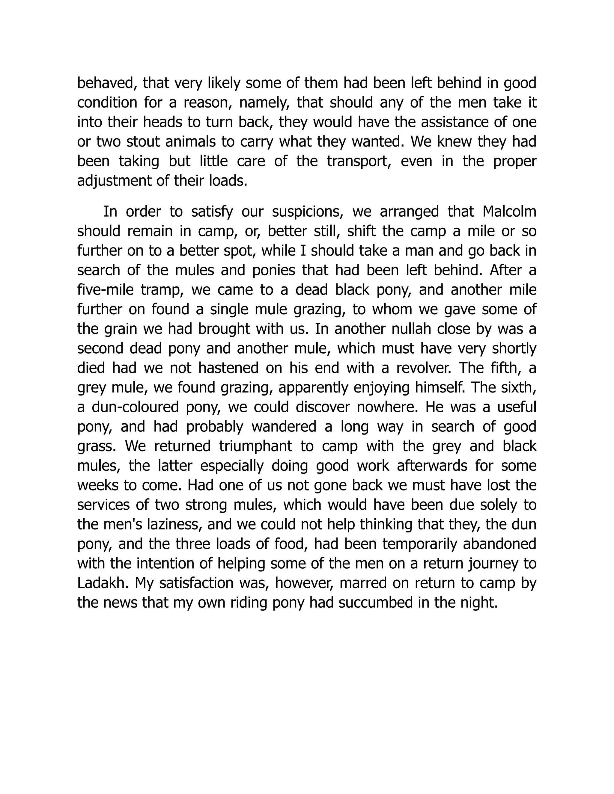 behaved, that very likely some of them had been left behind in good
condition for a reason, namely, that should any of the men take it
into their heads to turn back, they would have the assistance of one
or two stout animals to carry what they wanted. We knew they had
been taking but little care of the transport, even in the proper
adjustment of their loads.
In order to satisfy our suspicions, we arranged that Malcolm
should remain in camp, or, better still, shift the camp a mile or so
further on to a better spot, while I should take a man and go back in
search of the mules and ponies that had been left behind. After a
five-mile tramp, we came to a dead black pony, and another mile
further on found a single mule grazing, to whom we gave some of
the grain we had brought with us. In another nullah close by was a
second dead pony and another mule, which must have very shortly
died had we not hastened on his end with a revolver. The fifth, a
grey mule, we found grazing, apparently enjoying himself. The sixth,
a dun-coloured pony, we could discover nowhere. He was a useful
pony, and had probably wandered a long way in search of good
grass. We returned triumphant to camp with the grey and black
mules, the latter especially doing good work afterwards for some
weeks to come. Had one of us not gone back we must have lost the
services of two strong mules, which would have been due solely to
the men's laziness, and we could not help thinking that they, the dun
pony, and the three loads of food, had been temporarily abandoned
with the intention of helping some of the men on a return journey to
Ladakh. My satisfaction was, however, marred on return to camp by
the news that my own riding pony had succumbed in the night.
 