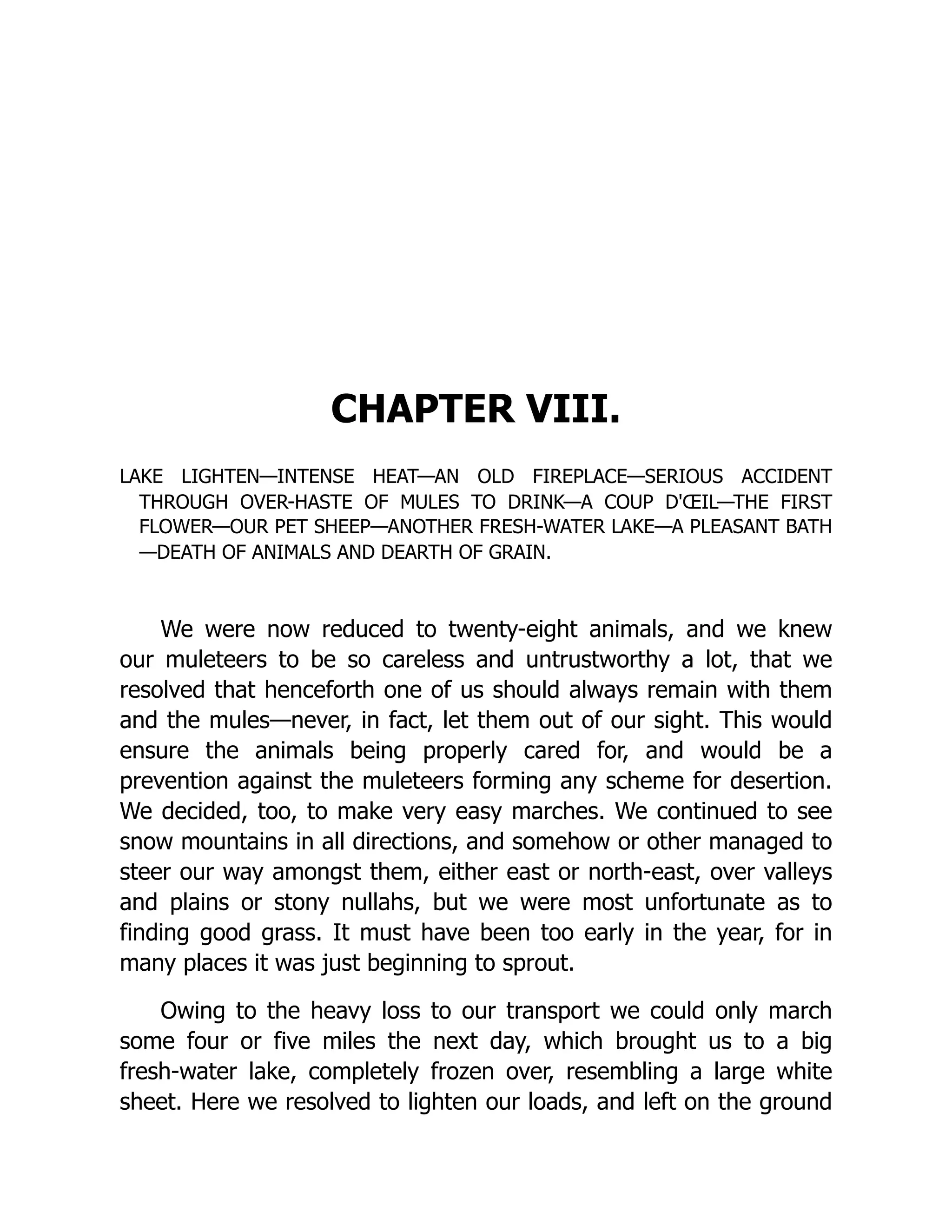 CHAPTER VIII.
LAKE LIGHTEN—INTENSE HEAT—AN OLD FIREPLACE—SERIOUS ACCIDENT
THROUGH OVER-HASTE OF MULES TO DRINK—A COUP D'ŒIL—THE FIRST
FLOWER—OUR PET SHEEP—ANOTHER FRESH-WATER LAKE—A PLEASANT BATH
—DEATH OF ANIMALS AND DEARTH OF GRAIN.
We were now reduced to twenty-eight animals, and we knew
our muleteers to be so careless and untrustworthy a lot, that we
resolved that henceforth one of us should always remain with them
and the mules—never, in fact, let them out of our sight. This would
ensure the animals being properly cared for, and would be a
prevention against the muleteers forming any scheme for desertion.
We decided, too, to make very easy marches. We continued to see
snow mountains in all directions, and somehow or other managed to
steer our way amongst them, either east or north-east, over valleys
and plains or stony nullahs, but we were most unfortunate as to
finding good grass. It must have been too early in the year, for in
many places it was just beginning to sprout.
Owing to the heavy loss to our transport we could only march
some four or five miles the next day, which brought us to a big
fresh-water lake, completely frozen over, resembling a large white
sheet. Here we resolved to lighten our loads, and left on the ground
 