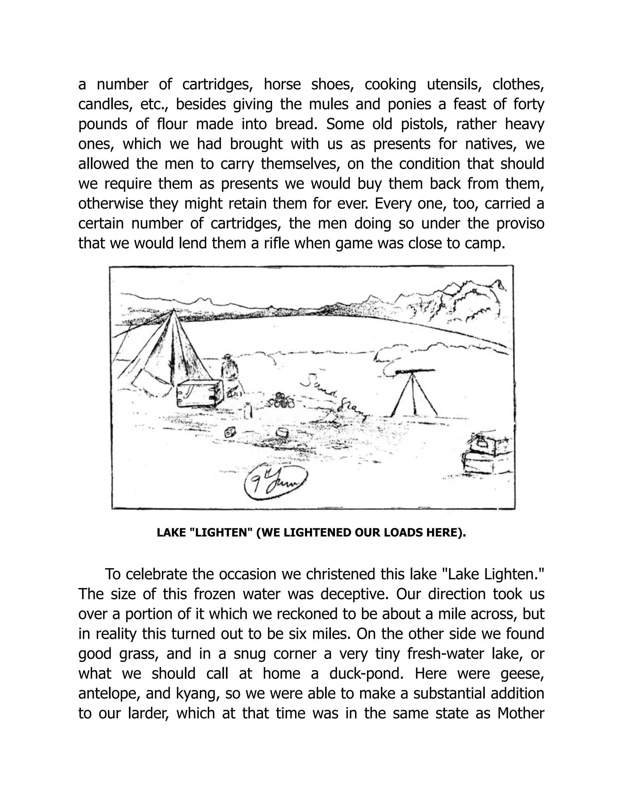 a number of cartridges, horse shoes, cooking utensils, clothes,
candles, etc., besides giving the mules and ponies a feast of forty
pounds of flour made into bread. Some old pistols, rather heavy
ones, which we had brought with us as presents for natives, we
allowed the men to carry themselves, on the condition that should
we require them as presents we would buy them back from them,
otherwise they might retain them for ever. Every one, too, carried a
certain number of cartridges, the men doing so under the proviso
that we would lend them a rifle when game was close to camp.
LAKE "LIGHTEN" (WE LIGHTENED OUR LOADS HERE).
To celebrate the occasion we christened this lake "Lake Lighten."
The size of this frozen water was deceptive. Our direction took us
over a portion of it which we reckoned to be about a mile across, but
in reality this turned out to be six miles. On the other side we found
good grass, and in a snug corner a very tiny fresh-water lake, or
what we should call at home a duck-pond. Here were geese,
antelope, and kyang, so we were able to make a substantial addition
to our larder, which at that time was in the same state as Mother
 