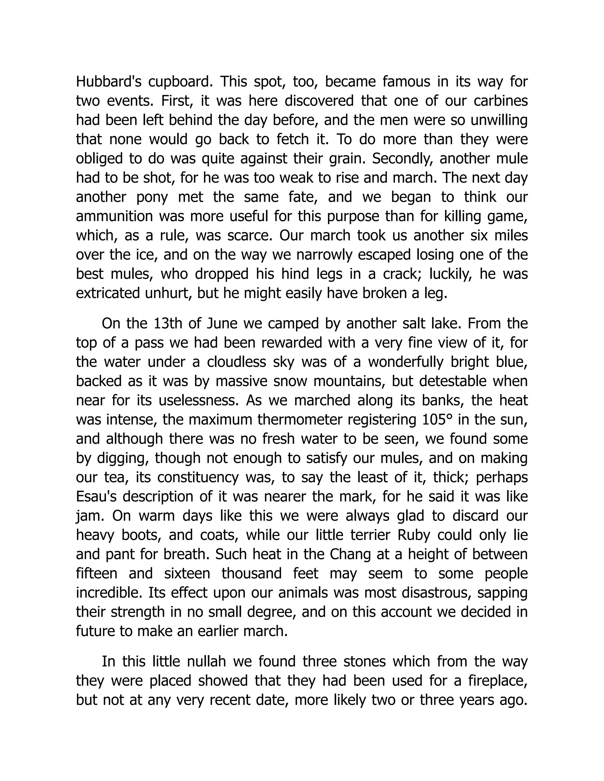 Hubbard's cupboard. This spot, too, became famous in its way for
two events. First, it was here discovered that one of our carbines
had been left behind the day before, and the men were so unwilling
that none would go back to fetch it. To do more than they were
obliged to do was quite against their grain. Secondly, another mule
had to be shot, for he was too weak to rise and march. The next day
another pony met the same fate, and we began to think our
ammunition was more useful for this purpose than for killing game,
which, as a rule, was scarce. Our march took us another six miles
over the ice, and on the way we narrowly escaped losing one of the
best mules, who dropped his hind legs in a crack; luckily, he was
extricated unhurt, but he might easily have broken a leg.
On the 13th of June we camped by another salt lake. From the
top of a pass we had been rewarded with a very fine view of it, for
the water under a cloudless sky was of a wonderfully bright blue,
backed as it was by massive snow mountains, but detestable when
near for its uselessness. As we marched along its banks, the heat
was intense, the maximum thermometer registering 105° in the sun,
and although there was no fresh water to be seen, we found some
by digging, though not enough to satisfy our mules, and on making
our tea, its constituency was, to say the least of it, thick; perhaps
Esau's description of it was nearer the mark, for he said it was like
jam. On warm days like this we were always glad to discard our
heavy boots, and coats, while our little terrier Ruby could only lie
and pant for breath. Such heat in the Chang at a height of between
fifteen and sixteen thousand feet may seem to some people
incredible. Its effect upon our animals was most disastrous, sapping
their strength in no small degree, and on this account we decided in
future to make an earlier march.
In this little nullah we found three stones which from the way
they were placed showed that they had been used for a fireplace,
but not at any very recent date, more likely two or three years ago.
 
