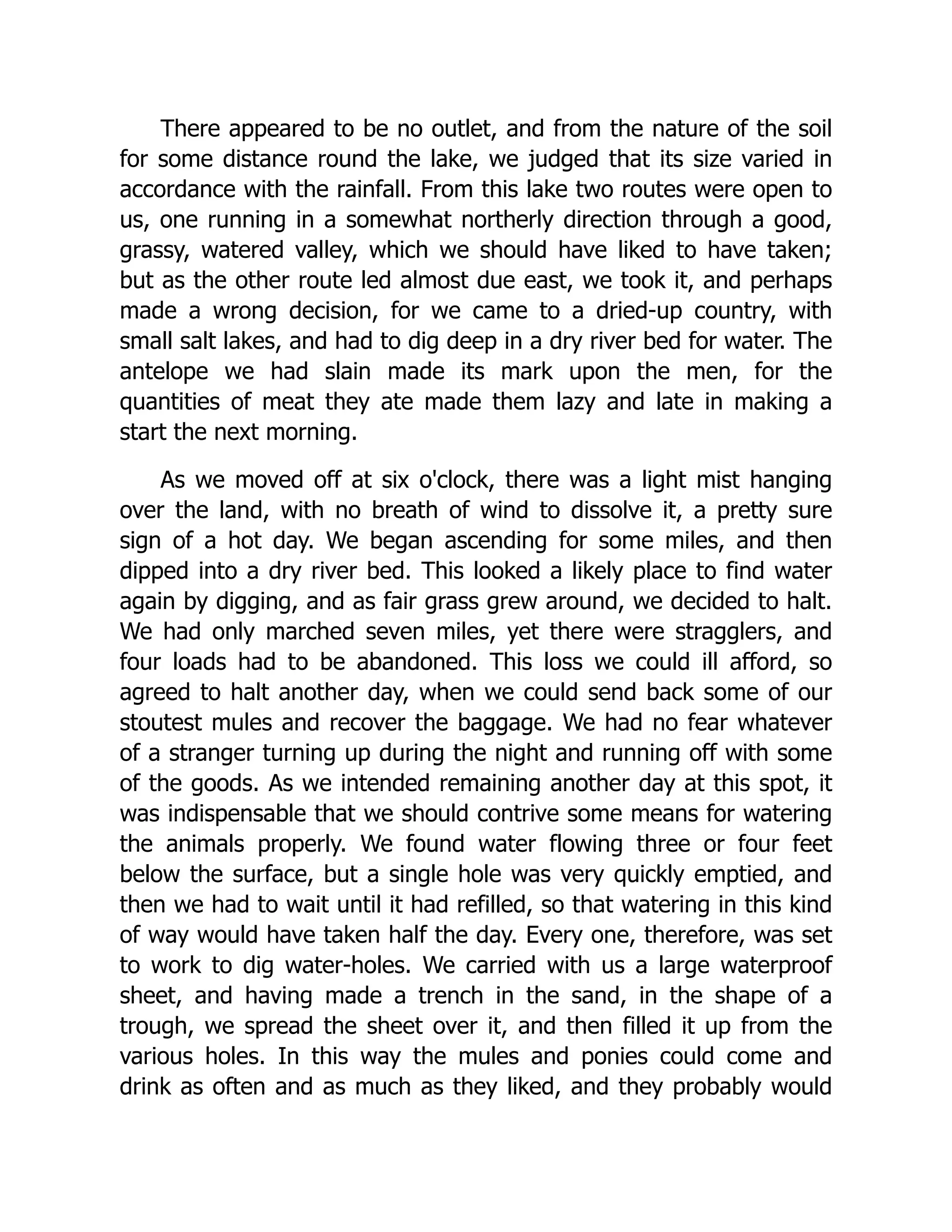 There appeared to be no outlet, and from the nature of the soil
for some distance round the lake, we judged that its size varied in
accordance with the rainfall. From this lake two routes were open to
us, one running in a somewhat northerly direction through a good,
grassy, watered valley, which we should have liked to have taken;
but as the other route led almost due east, we took it, and perhaps
made a wrong decision, for we came to a dried-up country, with
small salt lakes, and had to dig deep in a dry river bed for water. The
antelope we had slain made its mark upon the men, for the
quantities of meat they ate made them lazy and late in making a
start the next morning.
As we moved off at six o'clock, there was a light mist hanging
over the land, with no breath of wind to dissolve it, a pretty sure
sign of a hot day. We began ascending for some miles, and then
dipped into a dry river bed. This looked a likely place to find water
again by digging, and as fair grass grew around, we decided to halt.
We had only marched seven miles, yet there were stragglers, and
four loads had to be abandoned. This loss we could ill afford, so
agreed to halt another day, when we could send back some of our
stoutest mules and recover the baggage. We had no fear whatever
of a stranger turning up during the night and running off with some
of the goods. As we intended remaining another day at this spot, it
was indispensable that we should contrive some means for watering
the animals properly. We found water flowing three or four feet
below the surface, but a single hole was very quickly emptied, and
then we had to wait until it had refilled, so that watering in this kind
of way would have taken half the day. Every one, therefore, was set
to work to dig water-holes. We carried with us a large waterproof
sheet, and having made a trench in the sand, in the shape of a
trough, we spread the sheet over it, and then filled it up from the
various holes. In this way the mules and ponies could come and
drink as often and as much as they liked, and they probably would
 