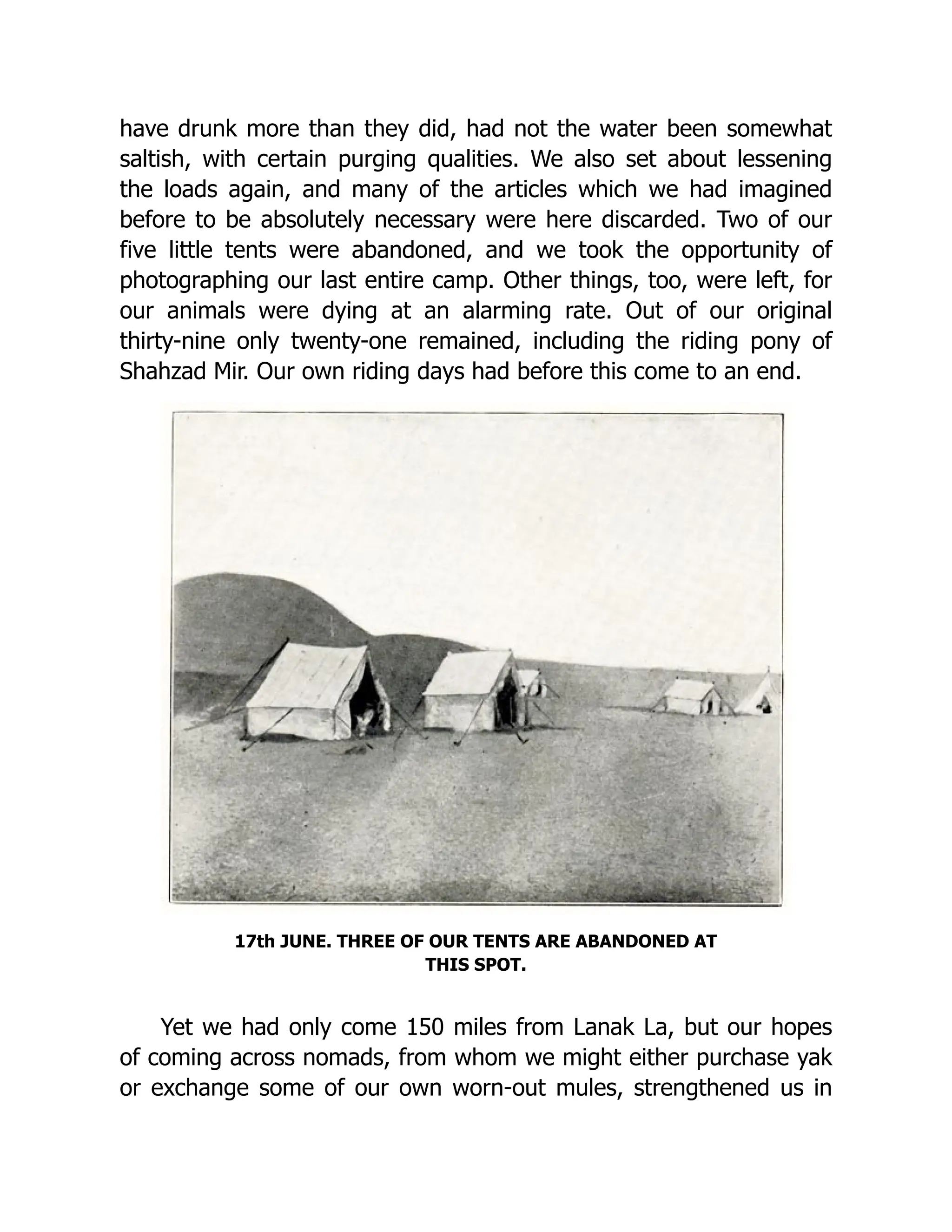 have drunk more than they did, had not the water been somewhat
saltish, with certain purging qualities. We also set about lessening
the loads again, and many of the articles which we had imagined
before to be absolutely necessary were here discarded. Two of our
five little tents were abandoned, and we took the opportunity of
photographing our last entire camp. Other things, too, were left, for
our animals were dying at an alarming rate. Out of our original
thirty-nine only twenty-one remained, including the riding pony of
Shahzad Mir. Our own riding days had before this come to an end.
17th JUNE. THREE OF OUR TENTS ARE ABANDONED AT
THIS SPOT.
Yet we had only come 150 miles from Lanak La, but our hopes
of coming across nomads, from whom we might either purchase yak
or exchange some of our own worn-out mules, strengthened us in
 