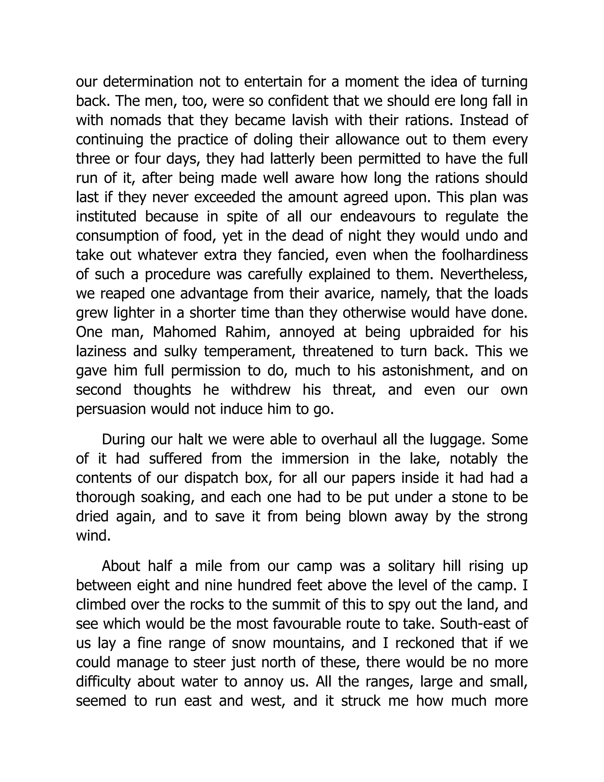 our determination not to entertain for a moment the idea of turning
back. The men, too, were so confident that we should ere long fall in
with nomads that they became lavish with their rations. Instead of
continuing the practice of doling their allowance out to them every
three or four days, they had latterly been permitted to have the full
run of it, after being made well aware how long the rations should
last if they never exceeded the amount agreed upon. This plan was
instituted because in spite of all our endeavours to regulate the
consumption of food, yet in the dead of night they would undo and
take out whatever extra they fancied, even when the foolhardiness
of such a procedure was carefully explained to them. Nevertheless,
we reaped one advantage from their avarice, namely, that the loads
grew lighter in a shorter time than they otherwise would have done.
One man, Mahomed Rahim, annoyed at being upbraided for his
laziness and sulky temperament, threatened to turn back. This we
gave him full permission to do, much to his astonishment, and on
second thoughts he withdrew his threat, and even our own
persuasion would not induce him to go.
During our halt we were able to overhaul all the luggage. Some
of it had suffered from the immersion in the lake, notably the
contents of our dispatch box, for all our papers inside it had had a
thorough soaking, and each one had to be put under a stone to be
dried again, and to save it from being blown away by the strong
wind.
About half a mile from our camp was a solitary hill rising up
between eight and nine hundred feet above the level of the camp. I
climbed over the rocks to the summit of this to spy out the land, and
see which would be the most favourable route to take. South-east of
us lay a fine range of snow mountains, and I reckoned that if we
could manage to steer just north of these, there would be no more
difficulty about water to annoy us. All the ranges, large and small,
seemed to run east and west, and it struck me how much more
 