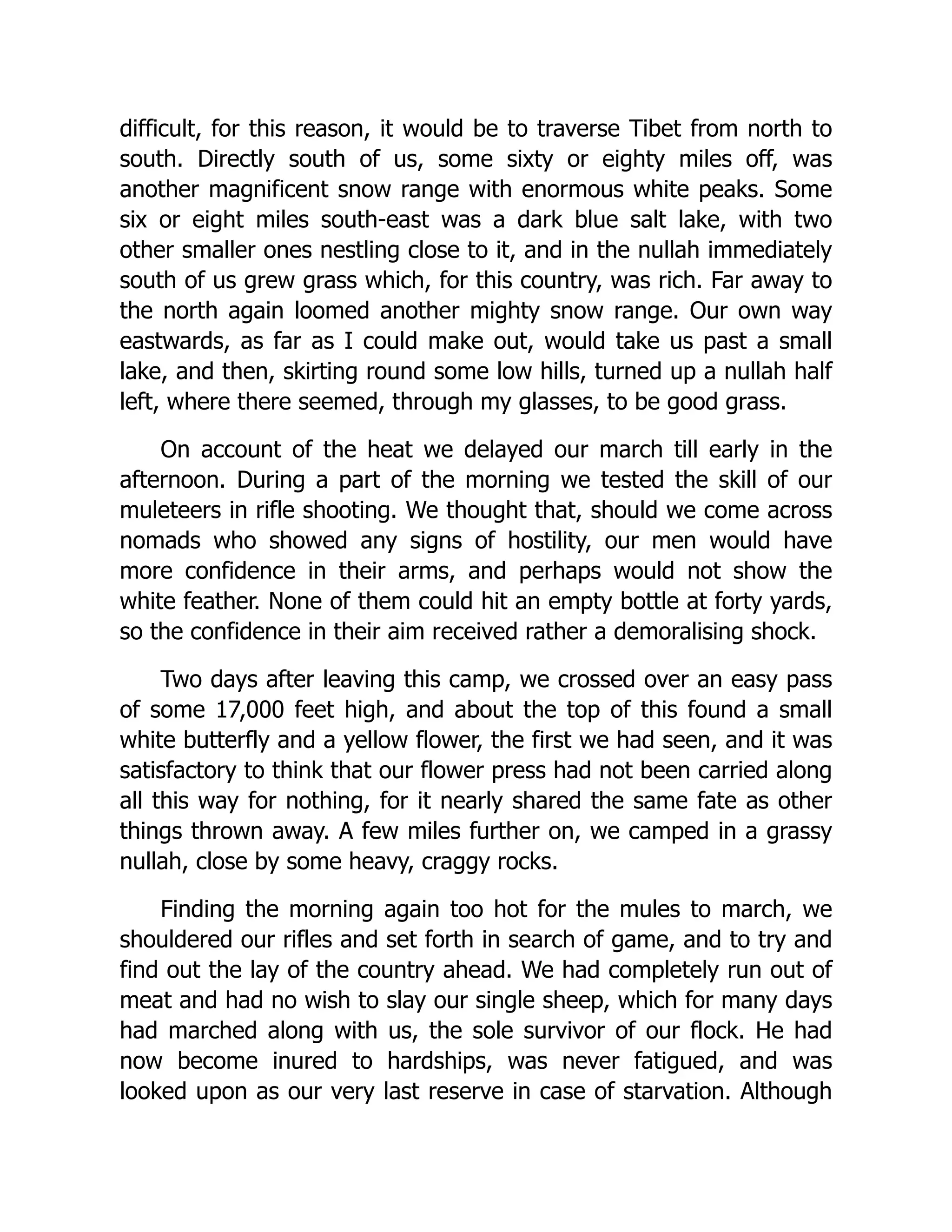 difficult, for this reason, it would be to traverse Tibet from north to
south. Directly south of us, some sixty or eighty miles off, was
another magnificent snow range with enormous white peaks. Some
six or eight miles south-east was a dark blue salt lake, with two
other smaller ones nestling close to it, and in the nullah immediately
south of us grew grass which, for this country, was rich. Far away to
the north again loomed another mighty snow range. Our own way
eastwards, as far as I could make out, would take us past a small
lake, and then, skirting round some low hills, turned up a nullah half
left, where there seemed, through my glasses, to be good grass.
On account of the heat we delayed our march till early in the
afternoon. During a part of the morning we tested the skill of our
muleteers in rifle shooting. We thought that, should we come across
nomads who showed any signs of hostility, our men would have
more confidence in their arms, and perhaps would not show the
white feather. None of them could hit an empty bottle at forty yards,
so the confidence in their aim received rather a demoralising shock.
Two days after leaving this camp, we crossed over an easy pass
of some 17,000 feet high, and about the top of this found a small
white butterfly and a yellow flower, the first we had seen, and it was
satisfactory to think that our flower press had not been carried along
all this way for nothing, for it nearly shared the same fate as other
things thrown away. A few miles further on, we camped in a grassy
nullah, close by some heavy, craggy rocks.
Finding the morning again too hot for the mules to march, we
shouldered our rifles and set forth in search of game, and to try and
find out the lay of the country ahead. We had completely run out of
meat and had no wish to slay our single sheep, which for many days
had marched along with us, the sole survivor of our flock. He had
now become inured to hardships, was never fatigued, and was
looked upon as our very last reserve in case of starvation. Although
 