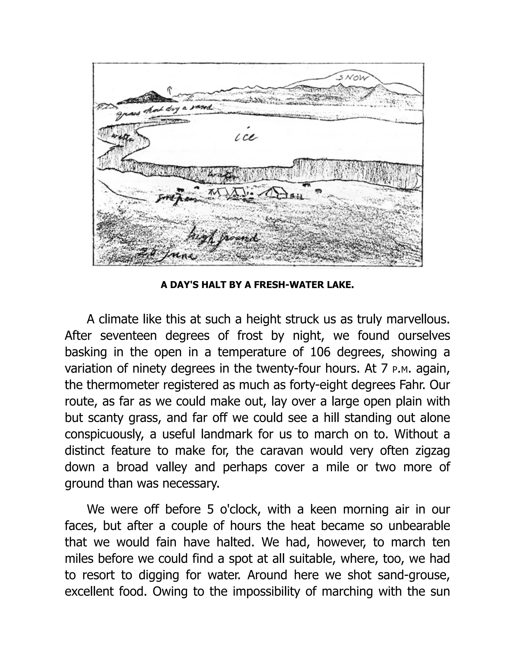 A DAY'S HALT BY A FRESH-WATER LAKE.
A climate like this at such a height struck us as truly marvellous.
After seventeen degrees of frost by night, we found ourselves
basking in the open in a temperature of 106 degrees, showing a
variation of ninety degrees in the twenty-four hours. At 7 p.m. again,
the thermometer registered as much as forty-eight degrees Fahr. Our
route, as far as we could make out, lay over a large open plain with
but scanty grass, and far off we could see a hill standing out alone
conspicuously, a useful landmark for us to march on to. Without a
distinct feature to make for, the caravan would very often zigzag
down a broad valley and perhaps cover a mile or two more of
ground than was necessary.
We were off before 5 o'clock, with a keen morning air in our
faces, but after a couple of hours the heat became so unbearable
that we would fain have halted. We had, however, to march ten
miles before we could find a spot at all suitable, where, too, we had
to resort to digging for water. Around here we shot sand-grouse,
excellent food. Owing to the impossibility of marching with the sun
 
