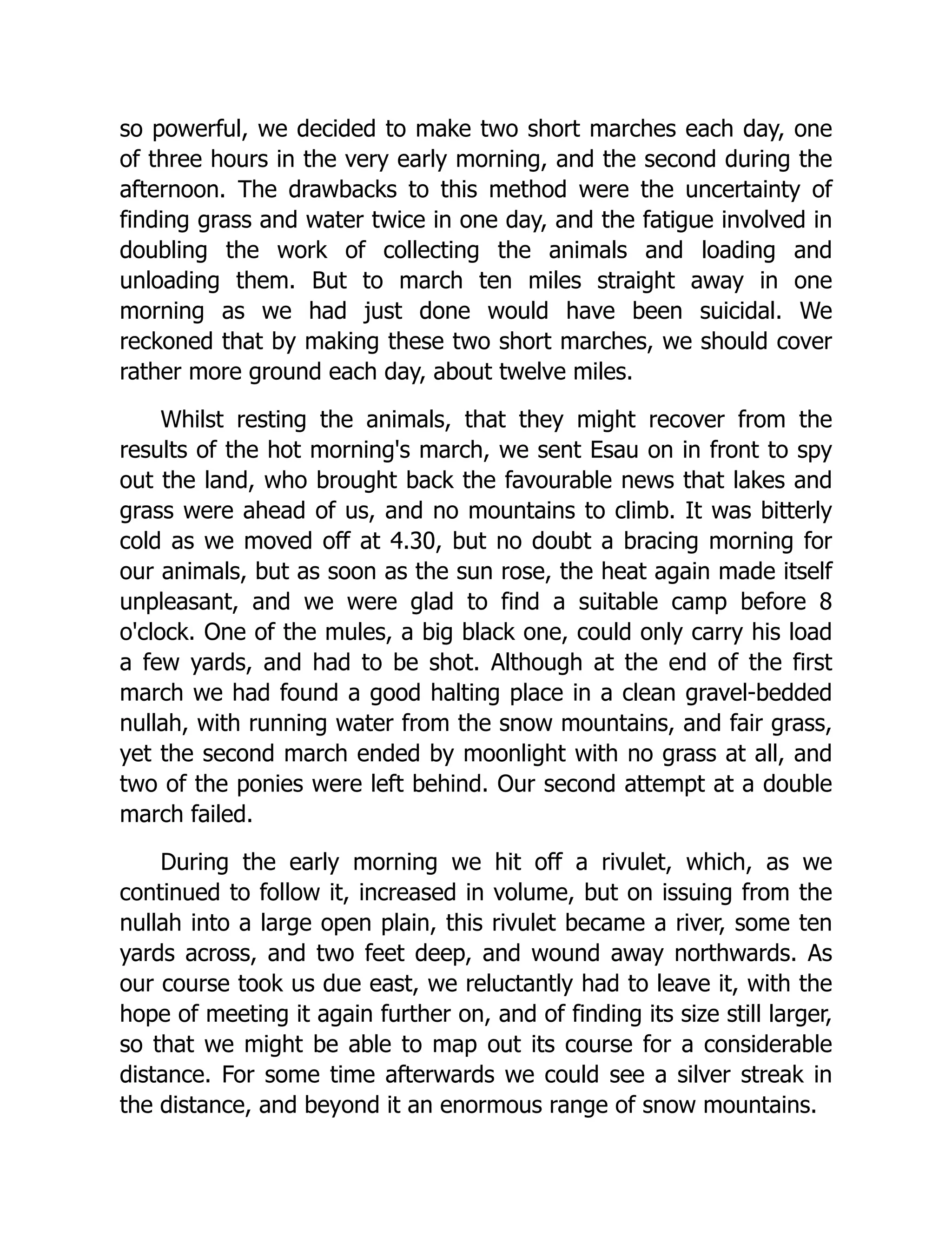 so powerful, we decided to make two short marches each day, one
of three hours in the very early morning, and the second during the
afternoon. The drawbacks to this method were the uncertainty of
finding grass and water twice in one day, and the fatigue involved in
doubling the work of collecting the animals and loading and
unloading them. But to march ten miles straight away in one
morning as we had just done would have been suicidal. We
reckoned that by making these two short marches, we should cover
rather more ground each day, about twelve miles.
Whilst resting the animals, that they might recover from the
results of the hot morning's march, we sent Esau on in front to spy
out the land, who brought back the favourable news that lakes and
grass were ahead of us, and no mountains to climb. It was bitterly
cold as we moved off at 4.30, but no doubt a bracing morning for
our animals, but as soon as the sun rose, the heat again made itself
unpleasant, and we were glad to find a suitable camp before 8
o'clock. One of the mules, a big black one, could only carry his load
a few yards, and had to be shot. Although at the end of the first
march we had found a good halting place in a clean gravel-bedded
nullah, with running water from the snow mountains, and fair grass,
yet the second march ended by moonlight with no grass at all, and
two of the ponies were left behind. Our second attempt at a double
march failed.
During the early morning we hit off a rivulet, which, as we
continued to follow it, increased in volume, but on issuing from the
nullah into a large open plain, this rivulet became a river, some ten
yards across, and two feet deep, and wound away northwards. As
our course took us due east, we reluctantly had to leave it, with the
hope of meeting it again further on, and of finding its size still larger,
so that we might be able to map out its course for a considerable
distance. For some time afterwards we could see a silver streak in
the distance, and beyond it an enormous range of snow mountains.
 
