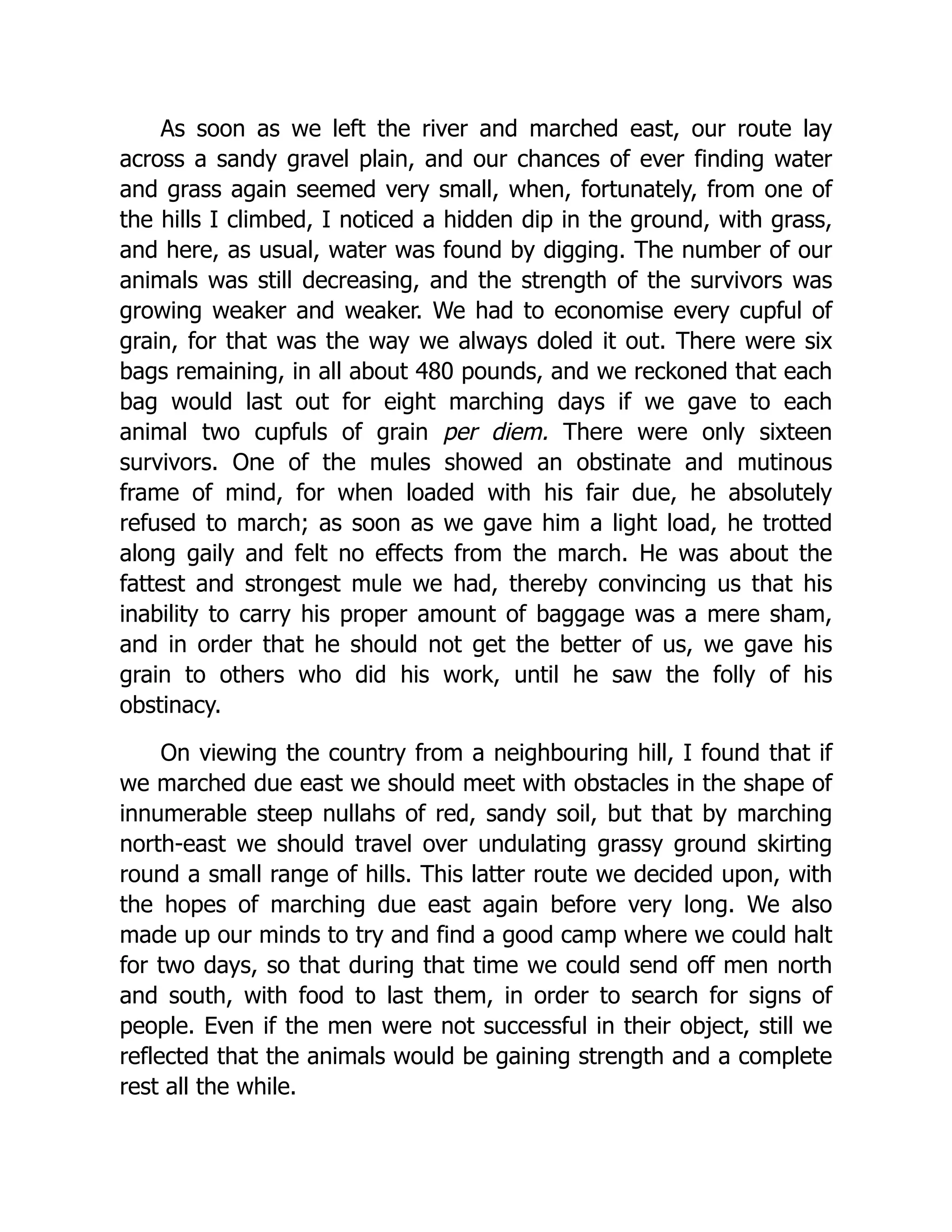 As soon as we left the river and marched east, our route lay
across a sandy gravel plain, and our chances of ever finding water
and grass again seemed very small, when, fortunately, from one of
the hills I climbed, I noticed a hidden dip in the ground, with grass,
and here, as usual, water was found by digging. The number of our
animals was still decreasing, and the strength of the survivors was
growing weaker and weaker. We had to economise every cupful of
grain, for that was the way we always doled it out. There were six
bags remaining, in all about 480 pounds, and we reckoned that each
bag would last out for eight marching days if we gave to each
animal two cupfuls of grain per diem. There were only sixteen
survivors. One of the mules showed an obstinate and mutinous
frame of mind, for when loaded with his fair due, he absolutely
refused to march; as soon as we gave him a light load, he trotted
along gaily and felt no effects from the march. He was about the
fattest and strongest mule we had, thereby convincing us that his
inability to carry his proper amount of baggage was a mere sham,
and in order that he should not get the better of us, we gave his
grain to others who did his work, until he saw the folly of his
obstinacy.
On viewing the country from a neighbouring hill, I found that if
we marched due east we should meet with obstacles in the shape of
innumerable steep nullahs of red, sandy soil, but that by marching
north-east we should travel over undulating grassy ground skirting
round a small range of hills. This latter route we decided upon, with
the hopes of marching due east again before very long. We also
made up our minds to try and find a good camp where we could halt
for two days, so that during that time we could send off men north
and south, with food to last them, in order to search for signs of
people. Even if the men were not successful in their object, still we
reflected that the animals would be gaining strength and a complete
rest all the while.
 