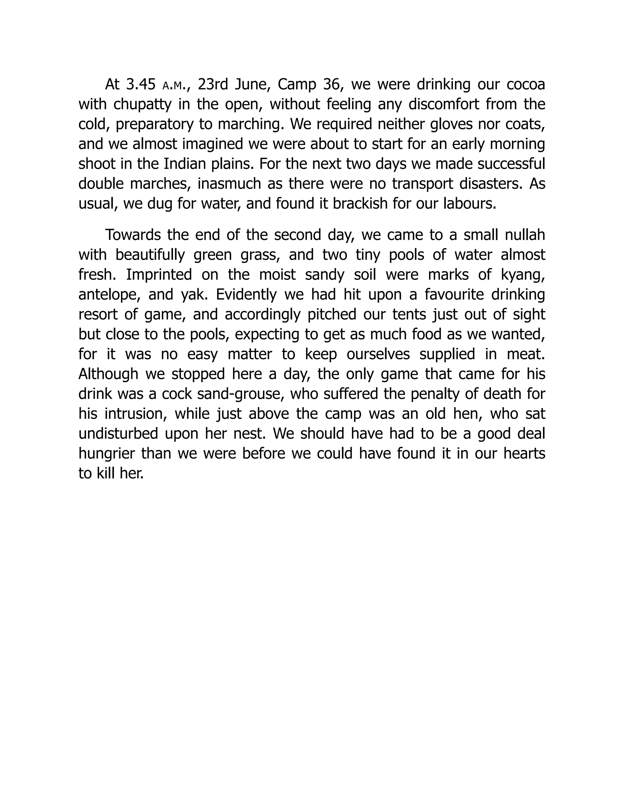 At 3.45 a.m., 23rd June, Camp 36, we were drinking our cocoa
with chupatty in the open, without feeling any discomfort from the
cold, preparatory to marching. We required neither gloves nor coats,
and we almost imagined we were about to start for an early morning
shoot in the Indian plains. For the next two days we made successful
double marches, inasmuch as there were no transport disasters. As
usual, we dug for water, and found it brackish for our labours.
Towards the end of the second day, we came to a small nullah
with beautifully green grass, and two tiny pools of water almost
fresh. Imprinted on the moist sandy soil were marks of kyang,
antelope, and yak. Evidently we had hit upon a favourite drinking
resort of game, and accordingly pitched our tents just out of sight
but close to the pools, expecting to get as much food as we wanted,
for it was no easy matter to keep ourselves supplied in meat.
Although we stopped here a day, the only game that came for his
drink was a cock sand-grouse, who suffered the penalty of death for
his intrusion, while just above the camp was an old hen, who sat
undisturbed upon her nest. We should have had to be a good deal
hungrier than we were before we could have found it in our hearts
to kill her.
 