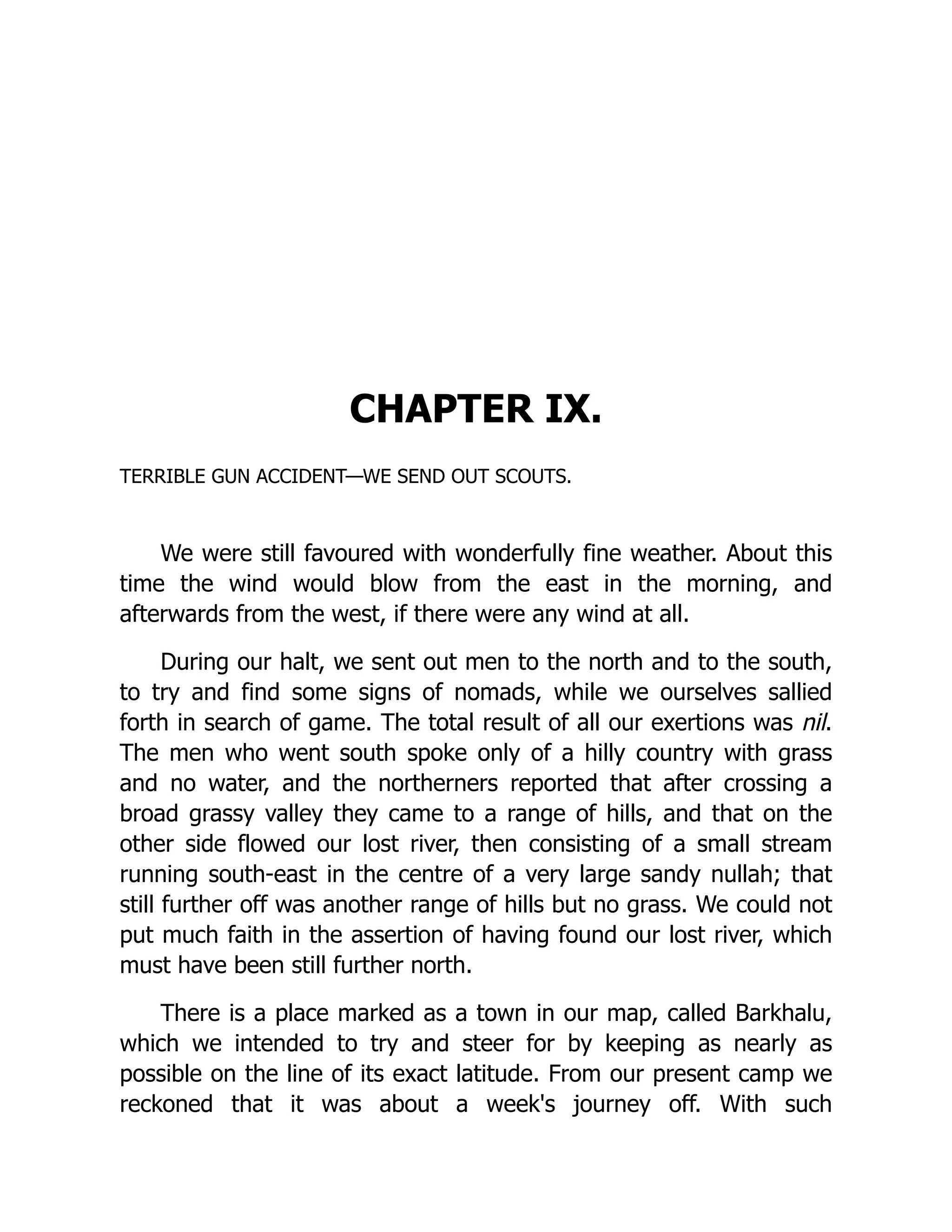 CHAPTER IX.
TERRIBLE GUN ACCIDENT—WE SEND OUT SCOUTS.
We were still favoured with wonderfully fine weather. About this
time the wind would blow from the east in the morning, and
afterwards from the west, if there were any wind at all.
During our halt, we sent out men to the north and to the south,
to try and find some signs of nomads, while we ourselves sallied
forth in search of game. The total result of all our exertions was nil.
The men who went south spoke only of a hilly country with grass
and no water, and the northerners reported that after crossing a
broad grassy valley they came to a range of hills, and that on the
other side flowed our lost river, then consisting of a small stream
running south-east in the centre of a very large sandy nullah; that
still further off was another range of hills but no grass. We could not
put much faith in the assertion of having found our lost river, which
must have been still further north.
There is a place marked as a town in our map, called Barkhalu,
which we intended to try and steer for by keeping as nearly as
possible on the line of its exact latitude. From our present camp we
reckoned that it was about a week's journey off. With such
 