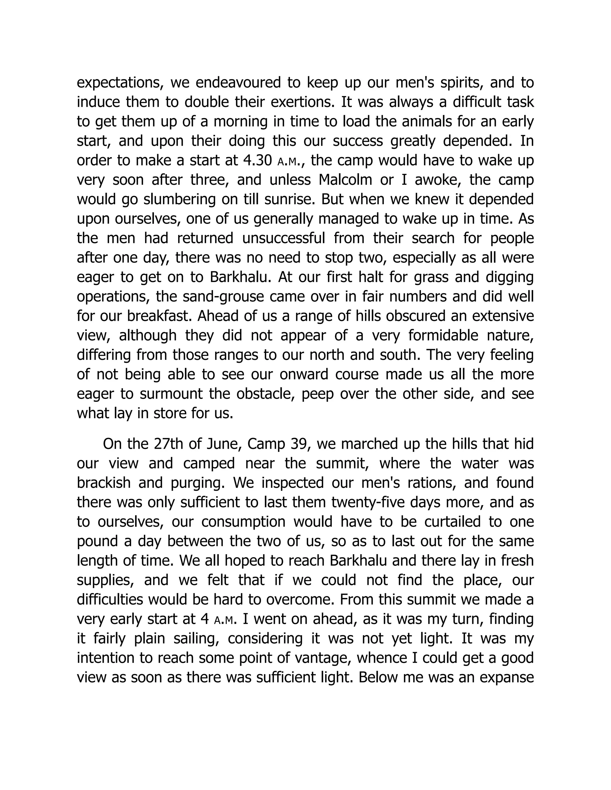 expectations, we endeavoured to keep up our men's spirits, and to
induce them to double their exertions. It was always a difficult task
to get them up of a morning in time to load the animals for an early
start, and upon their doing this our success greatly depended. In
order to make a start at 4.30 a.m., the camp would have to wake up
very soon after three, and unless Malcolm or I awoke, the camp
would go slumbering on till sunrise. But when we knew it depended
upon ourselves, one of us generally managed to wake up in time. As
the men had returned unsuccessful from their search for people
after one day, there was no need to stop two, especially as all were
eager to get on to Barkhalu. At our first halt for grass and digging
operations, the sand-grouse came over in fair numbers and did well
for our breakfast. Ahead of us a range of hills obscured an extensive
view, although they did not appear of a very formidable nature,
differing from those ranges to our north and south. The very feeling
of not being able to see our onward course made us all the more
eager to surmount the obstacle, peep over the other side, and see
what lay in store for us.
On the 27th of June, Camp 39, we marched up the hills that hid
our view and camped near the summit, where the water was
brackish and purging. We inspected our men's rations, and found
there was only sufficient to last them twenty-five days more, and as
to ourselves, our consumption would have to be curtailed to one
pound a day between the two of us, so as to last out for the same
length of time. We all hoped to reach Barkhalu and there lay in fresh
supplies, and we felt that if we could not find the place, our
difficulties would be hard to overcome. From this summit we made a
very early start at 4 a.m. I went on ahead, as it was my turn, finding
it fairly plain sailing, considering it was not yet light. It was my
intention to reach some point of vantage, whence I could get a good
view as soon as there was sufficient light. Below me was an expanse
 