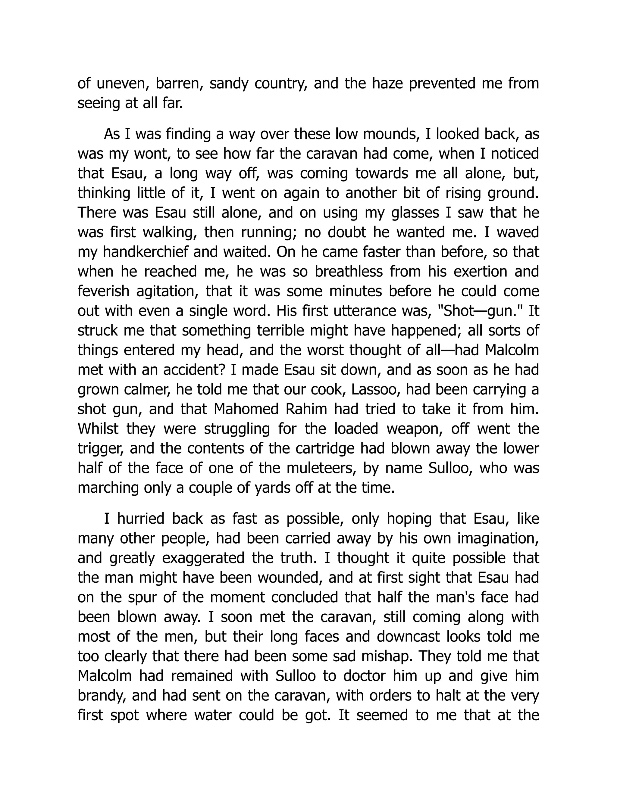 of uneven, barren, sandy country, and the haze prevented me from
seeing at all far.
As I was finding a way over these low mounds, I looked back, as
was my wont, to see how far the caravan had come, when I noticed
that Esau, a long way off, was coming towards me all alone, but,
thinking little of it, I went on again to another bit of rising ground.
There was Esau still alone, and on using my glasses I saw that he
was first walking, then running; no doubt he wanted me. I waved
my handkerchief and waited. On he came faster than before, so that
when he reached me, he was so breathless from his exertion and
feverish agitation, that it was some minutes before he could come
out with even a single word. His first utterance was, "Shot—gun." It
struck me that something terrible might have happened; all sorts of
things entered my head, and the worst thought of all—had Malcolm
met with an accident? I made Esau sit down, and as soon as he had
grown calmer, he told me that our cook, Lassoo, had been carrying a
shot gun, and that Mahomed Rahim had tried to take it from him.
Whilst they were struggling for the loaded weapon, off went the
trigger, and the contents of the cartridge had blown away the lower
half of the face of one of the muleteers, by name Sulloo, who was
marching only a couple of yards off at the time.
I hurried back as fast as possible, only hoping that Esau, like
many other people, had been carried away by his own imagination,
and greatly exaggerated the truth. I thought it quite possible that
the man might have been wounded, and at first sight that Esau had
on the spur of the moment concluded that half the man's face had
been blown away. I soon met the caravan, still coming along with
most of the men, but their long faces and downcast looks told me
too clearly that there had been some sad mishap. They told me that
Malcolm had remained with Sulloo to doctor him up and give him
brandy, and had sent on the caravan, with orders to halt at the very
first spot where water could be got. It seemed to me that at the
 