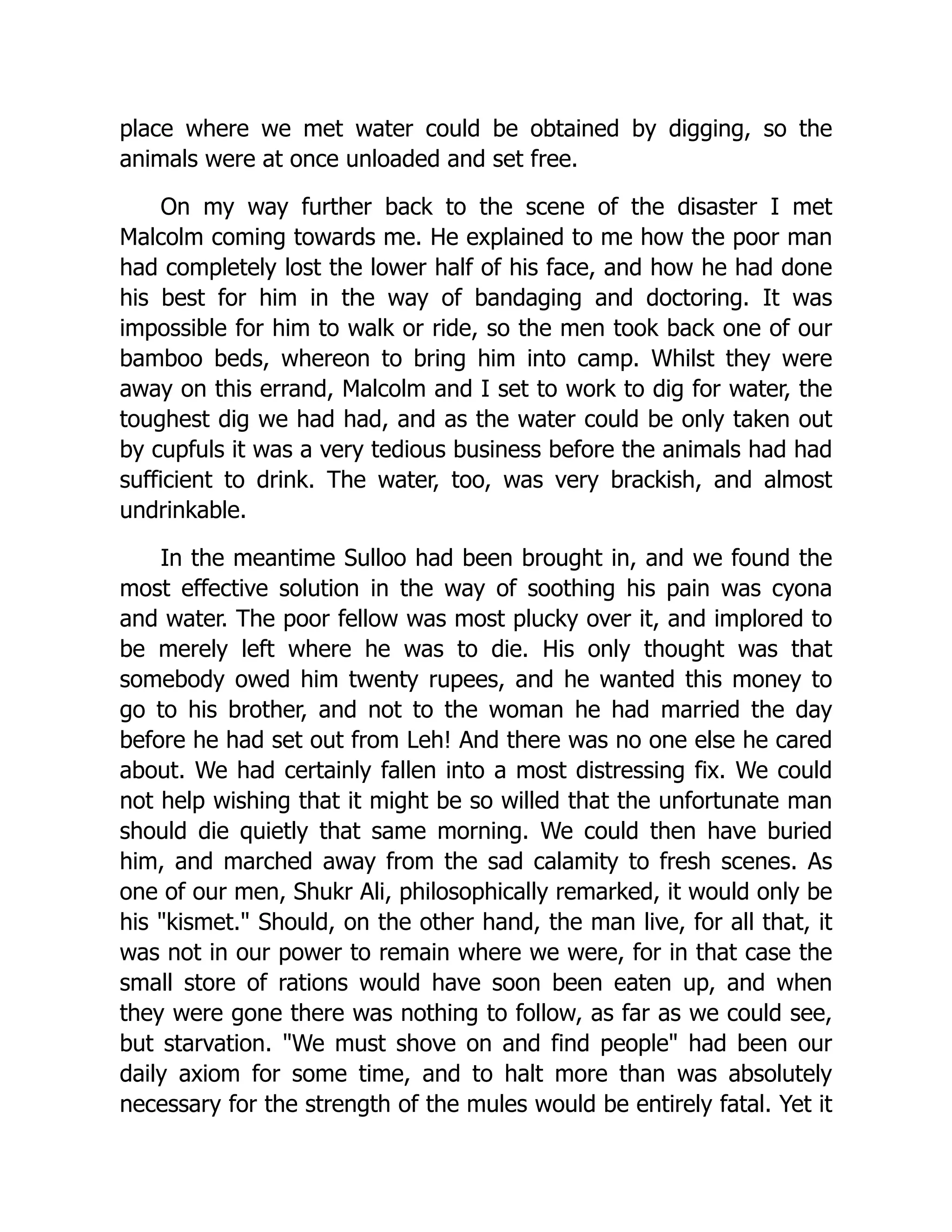 place where we met water could be obtained by digging, so the
animals were at once unloaded and set free.
On my way further back to the scene of the disaster I met
Malcolm coming towards me. He explained to me how the poor man
had completely lost the lower half of his face, and how he had done
his best for him in the way of bandaging and doctoring. It was
impossible for him to walk or ride, so the men took back one of our
bamboo beds, whereon to bring him into camp. Whilst they were
away on this errand, Malcolm and I set to work to dig for water, the
toughest dig we had had, and as the water could be only taken out
by cupfuls it was a very tedious business before the animals had had
sufficient to drink. The water, too, was very brackish, and almost
undrinkable.
In the meantime Sulloo had been brought in, and we found the
most effective solution in the way of soothing his pain was cyona
and water. The poor fellow was most plucky over it, and implored to
be merely left where he was to die. His only thought was that
somebody owed him twenty rupees, and he wanted this money to
go to his brother, and not to the woman he had married the day
before he had set out from Leh! And there was no one else he cared
about. We had certainly fallen into a most distressing fix. We could
not help wishing that it might be so willed that the unfortunate man
should die quietly that same morning. We could then have buried
him, and marched away from the sad calamity to fresh scenes. As
one of our men, Shukr Ali, philosophically remarked, it would only be
his "kismet." Should, on the other hand, the man live, for all that, it
was not in our power to remain where we were, for in that case the
small store of rations would have soon been eaten up, and when
they were gone there was nothing to follow, as far as we could see,
but starvation. "We must shove on and find people" had been our
daily axiom for some time, and to halt more than was absolutely
necessary for the strength of the mules would be entirely fatal. Yet it
 